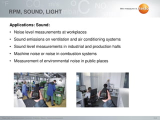 12/2Testo AG, Präsentationstitel (Version), Ersteller, Datum, Vertraulichkeitsstufe
RPM, SOUND, LIGHT
Applications: Sound:
• Noise level measurements at workplaces
• Sound emissions on ventilation and air conditioning systems
• Sound level measurements in industrial and production halls
• Machine noise or noise in combustion systems
• Measurement of environmental noise in public places
 