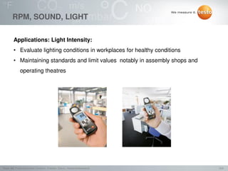 13/2Testo AG, Präsentationstitel (Version), Ersteller, Datum, Vertraulichkeitsstufe
RPM, SOUND, LIGHT
Applications: Light Intensity:
• Evaluate lighting conditions in workplaces for healthy conditions
• Maintaining standards and limit values notably in assembly shops and
operating theatres
 