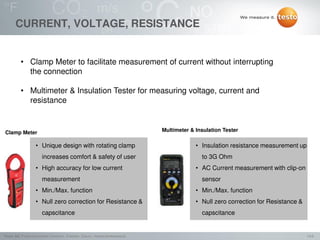 14/2Testo AG, Präsentationstitel (Version), Ersteller, Datum, Vertraulichkeitsstufe
CURRENT, VOLTAGE, RESISTANCE
• Clamp Meter to facilitate measurement of current without interrupting
the connection
• Multimeter & Insulation Tester for measuring voltage, current and
resistance
Clamp Meter Multimeter & Insulation Tester
• Unique design with rotating clamp
increases comfort & safety of user
• High accuracy for low current
measurement
• Min./Max. function
• Null zero correction for Resistance &
capscitance
• Insulation resistance measurement up
to 3G Ohm
• AC Current measurement with clip-on
sensor
• Min./Max. function
• Null zero correction for Resistance &
capscitance
 
