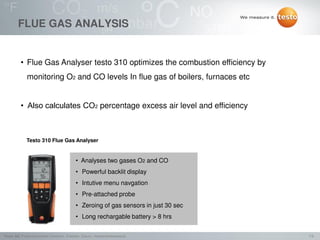 7/2Testo AG, Präsentationstitel (Version), Ersteller, Datum, Vertraulichkeitsstufe
FLUE GAS ANALYSIS
• Flue Gas Analyser testo 310 optimizes the combustion efficiency by
monitoring O2 and CO levels In flue gas of boilers, furnaces etc
• Also calculates CO2 percentage excess air level and efficiency
Testo 310 Flue Gas Analyser
• Analyses two gases O2 and CO
• Powerful backlit display
• Intutive menu navgation
• Pre-attached probe
• Zeroing of gas sensors in just 30 sec
• Long rechargable battery > 8 hrs
 