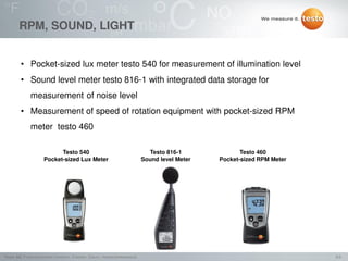 9/2Testo AG, Präsentationstitel (Version), Ersteller, Datum, Vertraulichkeitsstufe
RPM, SOUND, LIGHT
• Pocket-sized lux meter testo 540 for measurement of illumination level
• Sound level meter testo 816-1 with integrated data storage for
measurement of noise level
• Measurement of speed of rotation equipment with pocket-sized RPM
meter testo 460
Testo 460
Pocket-sized RPM Meter
Testo 816-1
Sound level Meter
Testo 540
Pocket-sized Lux Meter
 
