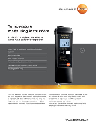 We measure it.




Temperature
measuring instrument
Ex-Pt 720 – Highest security in
areas with danger of explosion




Ideally suited to applications in areas with danger of
                                                                                                                  °C
explosion

Very high accuracy

Wide selection of probes

Your customized probe at short notice

Permits accoring to European and US norms

Including carrying strap




Ex-Pt 720 is a highly accurate measuring instrument for fast   The instrument is authorized according to European as well
and exact temperature measurements in areas with danger        as US norms. A broad probe range already covers most
of explosion up to Zone 0. The large measuring range and       applications, on request you can obtain your own
the precise four-wire technology make the Ex-Pt 720 the        customized probe at short notice.
ideal measuring instrument for monitoring measurements.        The carrying strap and the simple and easy-to-read large
                                                               display provide additional security on site.




                                                                                         www.testo.co.uk
 