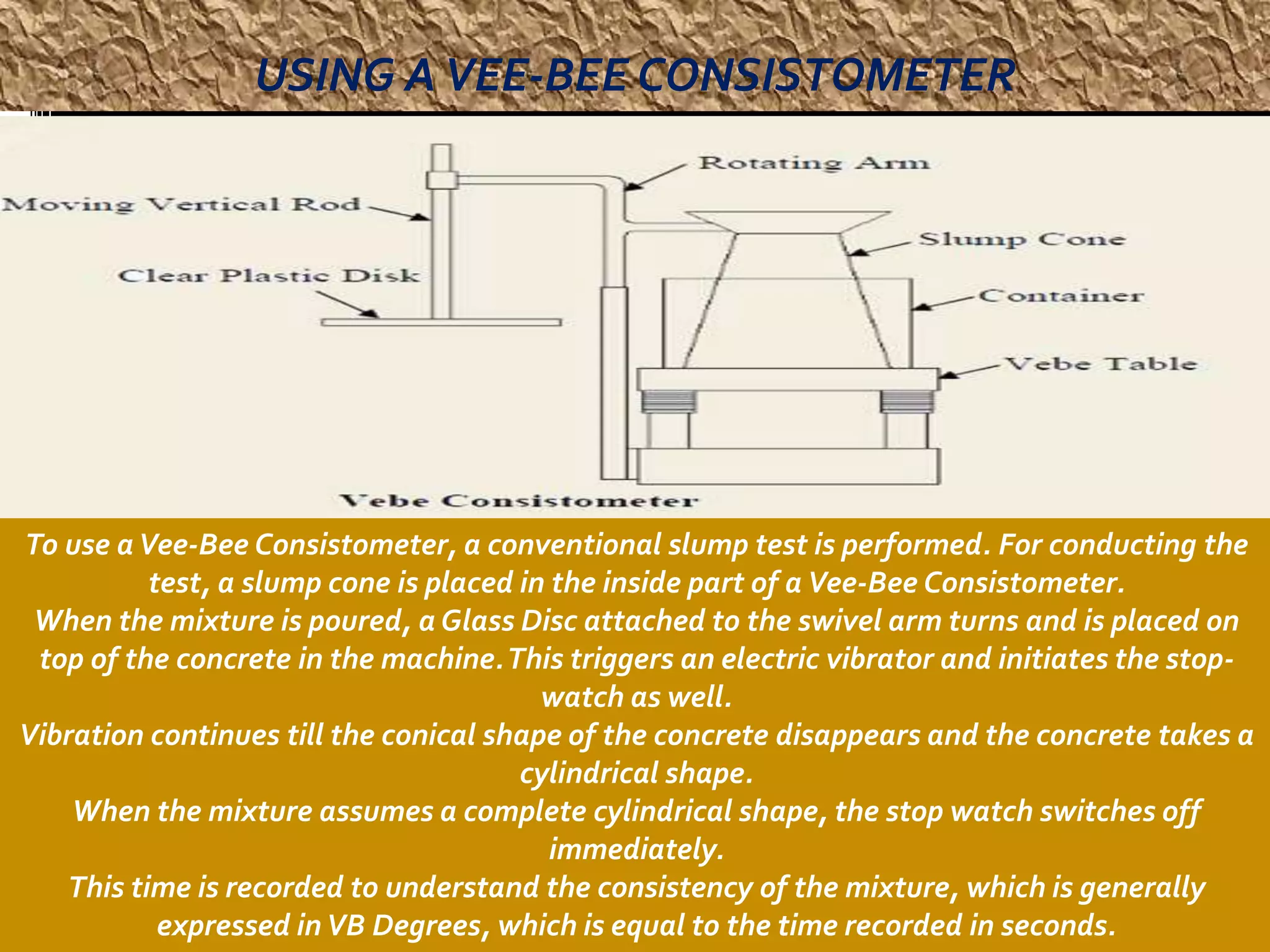 USING A VEE-BEE CONSISTOMETER 
To use a Vee-Bee Consistometer, a conventional slump test is performed. For conducting the 
test, a slump cone is placed in the inside part of a Vee-Bee Consistometer. 
When the mixture is poured, a Glass Disc attached to the swivel arm turns and is placed on 
top of the concrete in the machine. This triggers an electric vibrator and initiates the stop-watch 
as well. 
Vibration continues till the conical shape of the concrete disappears and the concrete takes a 
cylindrical shape. 
When the mixture assumes a complete cylindrical shape, the stop watch switches off 
immediately. 
This time is recorded to understand the consistency of the mixture, which is generally 
expressed in VB Degrees, which is equal to the time recorded in seconds. 
 
