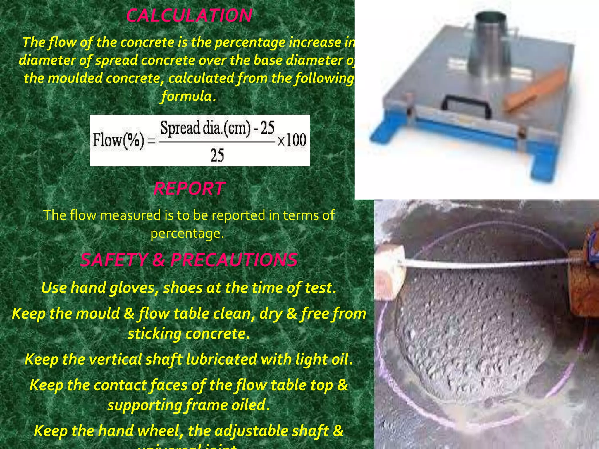 CALCULATION 
The flow of the concrete is the percentage increase in 
diameter of spread concrete over the base diameter of 
the moulded concrete, calculated from the following 
formula. 
REPORT 
The flow measured is to be reported in terms of 
percentage. 
SAFETY & PRECAUTIONS 
Use hand gloves, shoes at the time of test. 
Keep the mould & flow table clean, dry & free from 
sticking concrete. 
Keep the vertical shaft lubricated with light oil. 
Keep the contact faces of the flow table top & 
supporting frame oiled. 
Keep the hand wheel, the adjustable shaft & 
universal joint. 
 