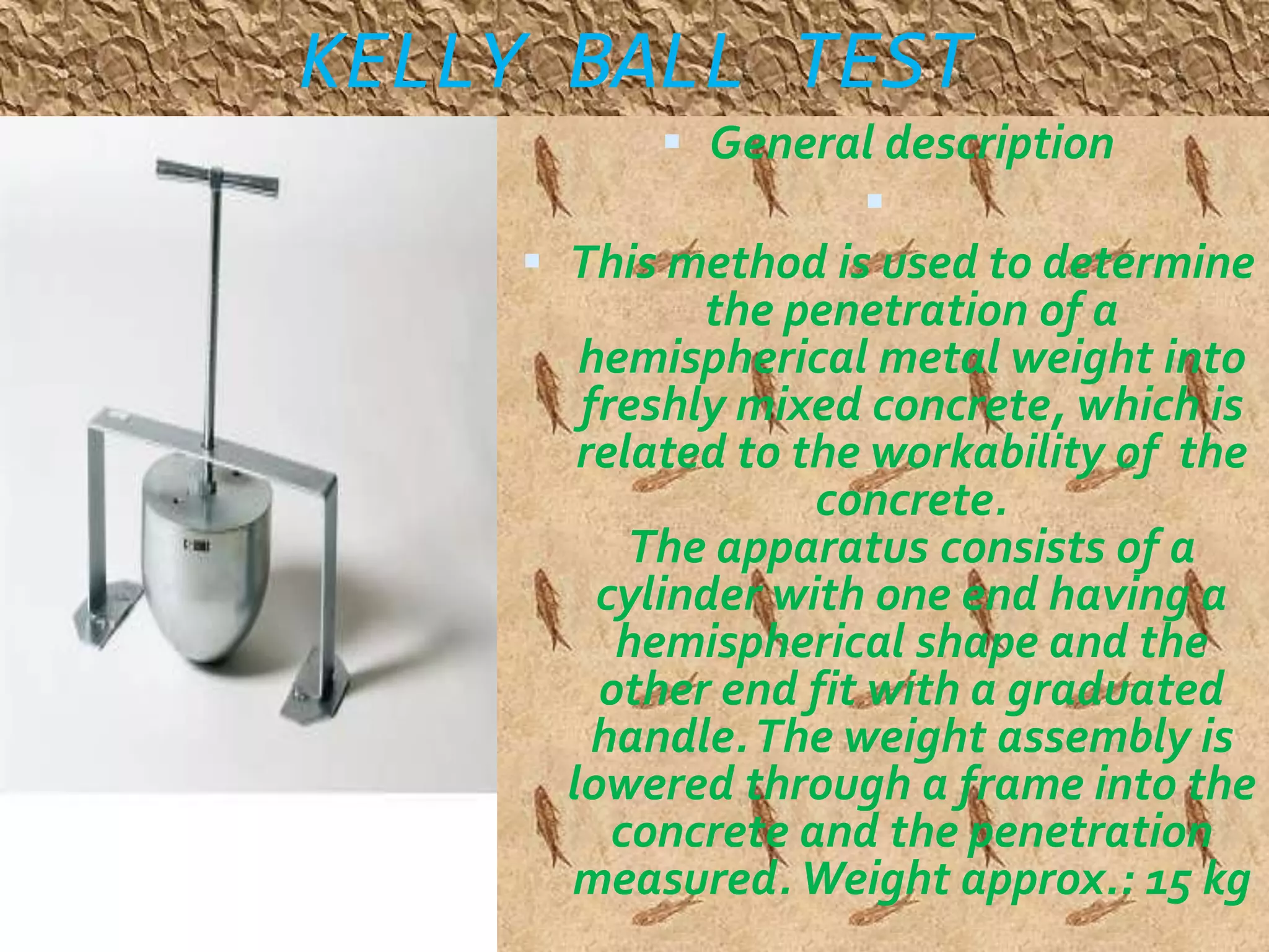 KELLY BALL TEST 
 General description 
 
 This method is used to determine 
the penetration of a 
hemispherical metal weight into 
freshly mixed concrete, which is 
related to the workability of the 
concrete. 
The apparatus consists of a 
cylinder with one end having a 
hemispherical shape and the 
other end fit with a graduated 
handle. The weight assembly is 
lowered through a frame into the 
concrete and the penetration 
measured. Weight approx.: 15 kg 
 
