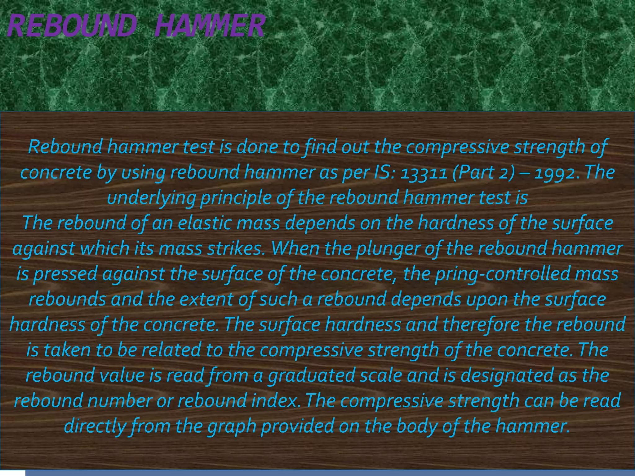 REBOUND HAMMER 
Rebound hammer test is done to find out the compressive strength of 
concrete by using rebound hammer as per IS: 13311 (Part 2) – 1992. The 
underlying principle of the rebound hammer test is 
The rebound of an elastic mass depends on the hardness of the surface 
against which its mass strikes. When the plunger of the rebound hammer 
is pressed against the surface of the concrete, the pring-controlled mass 
rebounds and the extent of such a rebound depends upon the surface 
hardness of the concrete. The surface hardness and therefore the rebound 
is taken to be related to the compressive strength of the concrete. The 
rebound value is read from a graduated scale and is designated as the 
rebound number or rebound index. The compressive strength can be read 
directly from the graph provided on the body of the hammer. 
 