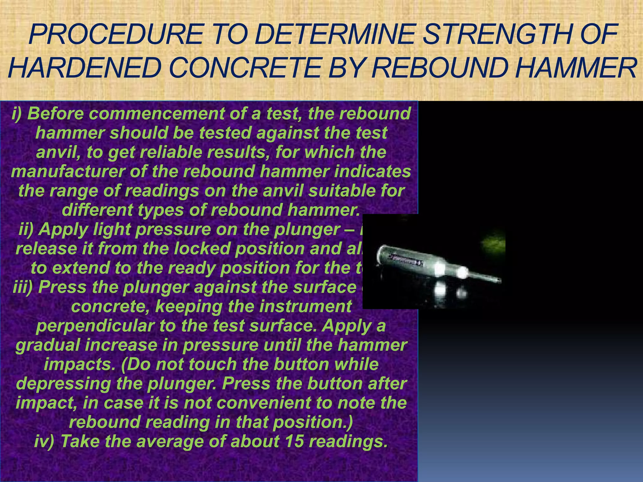 PROCEDURE TO DETERMINE STRENGTH OF 
HARDENED CONCRETE BY REBOUND HAMMER 
i) Before commencement of a test, the rebound 
hammer should be tested against the test 
anvil, to get reliable results, for which the 
manufacturer of the rebound hammer indicates 
the range of readings on the anvil suitable for 
different types of rebound hammer. 
ii) Apply light pressure on the plunger – it will 
release it from the locked position and allow it 
to extend to the ready position for the test. 
iii) Press the plunger against the surface of the 
concrete, keeping the instrument 
perpendicular to the test surface. Apply a 
gradual increase in pressure until the hammer 
impacts. (Do not touch the button while 
depressing the plunger. Press the button after 
impact, in case it is not convenient to note the 
rebound reading in that position.) 
iv) Take the average of about 15 readings. 
 