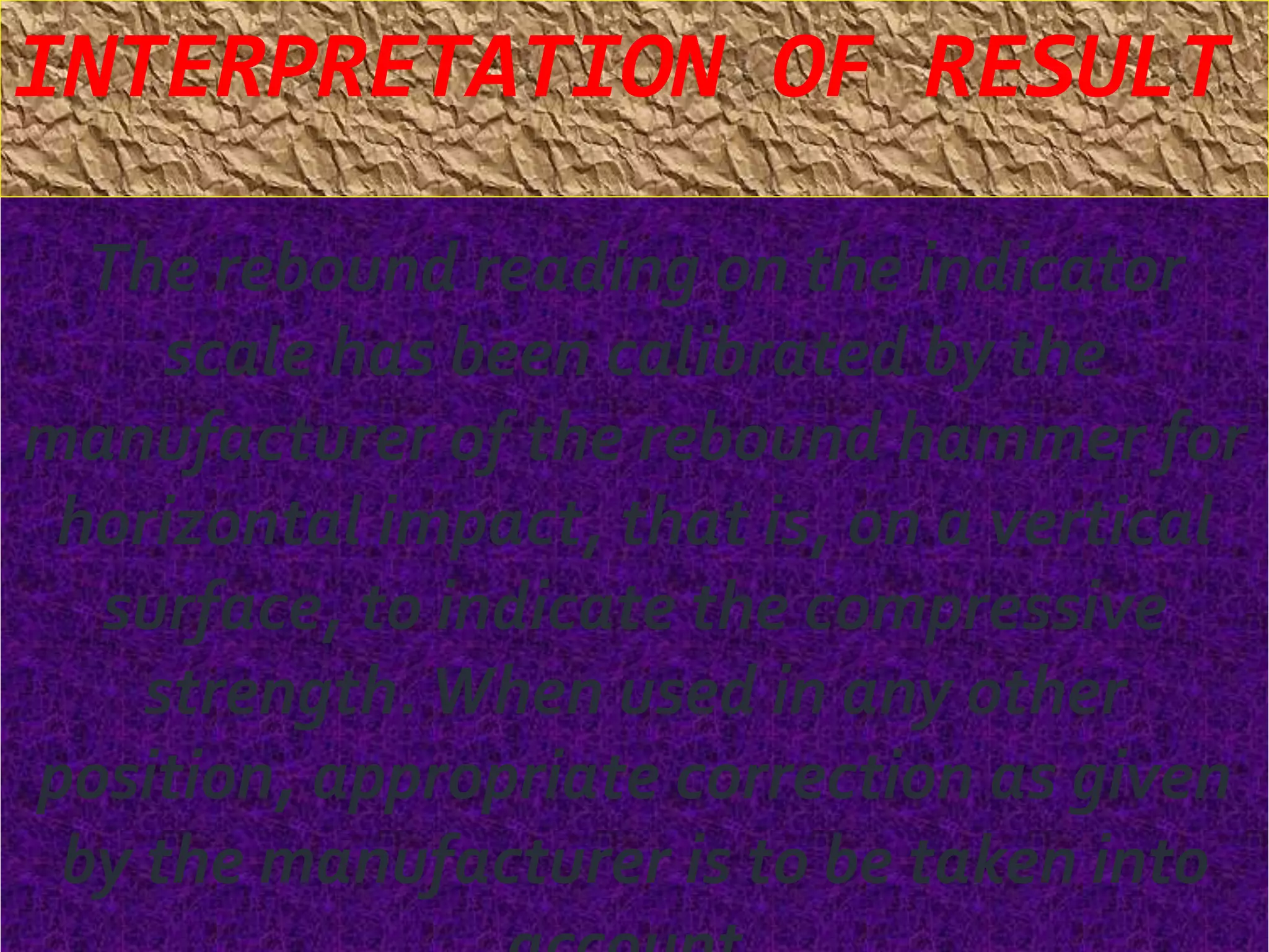 INTERPRETATION OF RESULT 
The rebound reading on the indicator 
scale has been calibrated by the 
manufacturer of the rebound hammer for 
horizontal impact, that is, on a vertical 
surface, to indicate the compressive 
strength. When used in any other 
position, appropriate correction as given 
by the manufacturer is to be taken into 
account. 
 