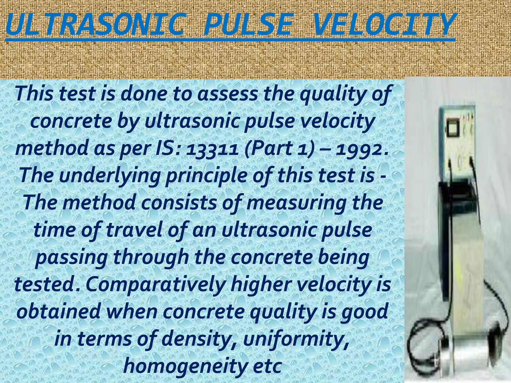 ULTRASONIC PULSE VELOCITY 
This test is done to assess the quality of 
concrete by ultrasonic pulse velocity 
method as per IS: 13311 (Part 1) – 1992. 
The underlying principle of this test is - 
The method consists of measuring the 
time of travel of an ultrasonic pulse 
passing through the concrete being 
tested. Comparatively higher velocity is 
obtained when concrete quality is good 
in terms of density, uniformity, 
homogeneity etc 
 