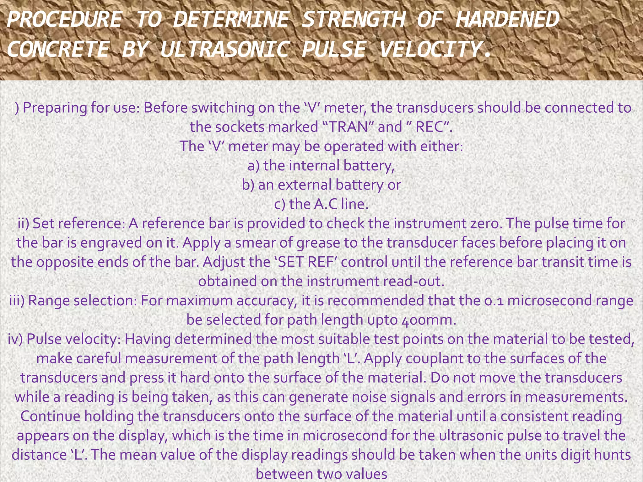 PROCEDURE TO DETERMINE STRENGTH OF HARDENED 
CONCRETE BY ULTRASONIC PULSE VELOCITY. 
i) Preparing for use: Before switching on the ‘V’ meter, the transducers should be connected to 
the sockets marked “TRAN” and ” REC”. 
The ‘V’ meter may be operated with either: 
a) the internal battery, 
b) an external battery or 
c) the A.C line. 
ii) Set reference: A reference bar is provided to check the instrument zero. The pulse time for 
the bar is engraved on it. Apply a smear of grease to the transducer faces before placing it on 
the opposite ends of the bar. Adjust the ‘SET REF’ control until the reference bar transit time is 
obtained on the instrument read-out. 
iii) Range selection: For maximum accuracy, it is recommended that the 0.1 microsecond range 
be selected for path length upto 400mm. 
iv) Pulse velocity: Having determined the most suitable test points on the material to be tested, 
make careful measurement of the path length ‘L’. Apply couplant to the surfaces of the 
transducers and press it hard onto the surface of the material. Do not move the transducers 
while a reading is being taken, as this can generate noise signals and errors in measurements. 
Continue holding the transducers onto the surface of the material until a consistent reading 
appears on the display, which is the time in microsecond for the ultrasonic pulse to travel the 
distance ‘L’. The mean value of the display readings should be taken when the units digit hunts 
between two values 
. 
 