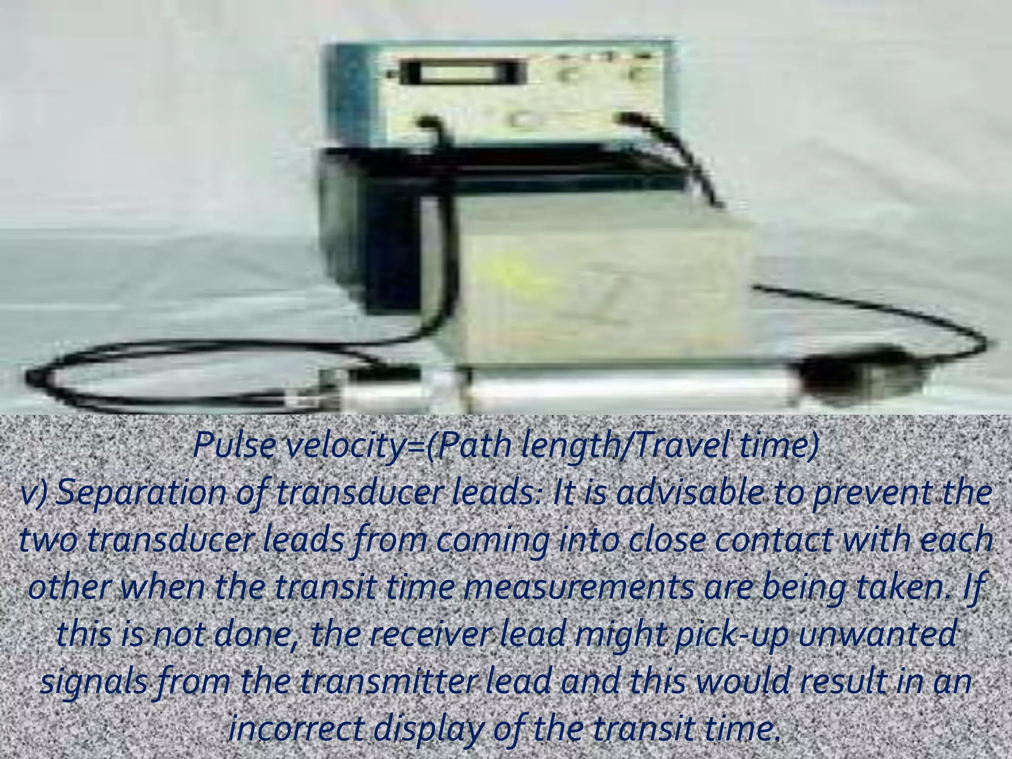 Pulse velocity=(Path length/Travel time) 
v) Separation of transducer leads: It is advisable to prevent the 
two transducer leads from coming into close contact with each 
other when the transit time measurements are being taken. If 
this is not done, the receiver lead might pick-up unwanted 
signals from the transmitter lead and this would result in an 
incorrect display of the transit time. 
 