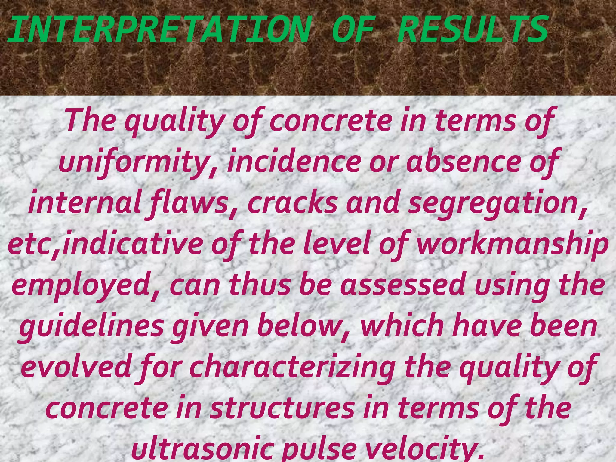 INTERPRETATION OF RESULTS 
The quality of concrete in terms of 
uniformity, incidence or absence of 
internal flaws, cracks and segregation, 
etc,indicative of the level of workmanship 
employed, can thus be assessed using the 
guidelines given below, which have been 
evolved for characterizing the quality of 
concrete in structures in terms of the 
ultrasonic pulse velocity. 
 