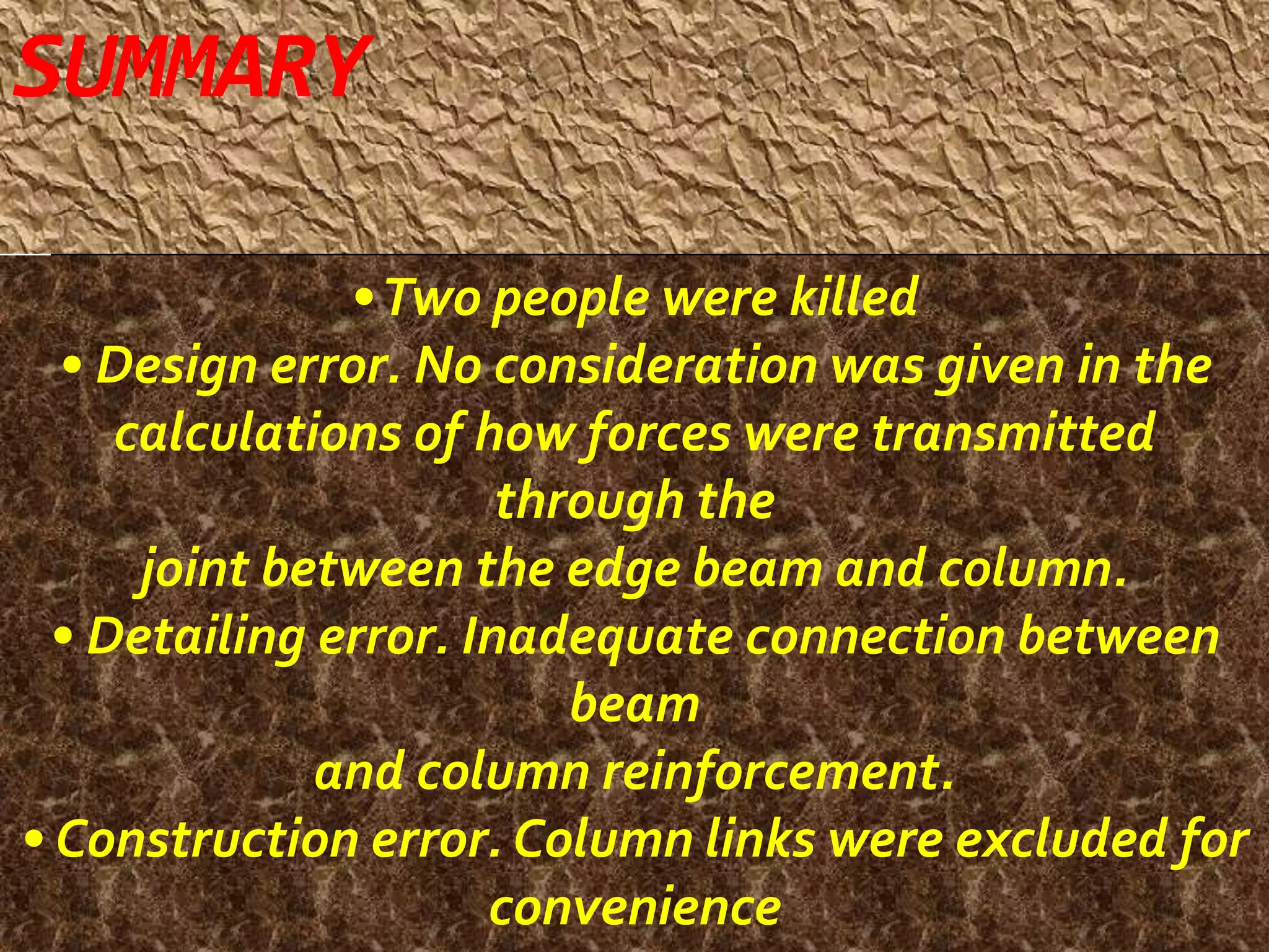 • Two people were killed 
• Design error. No consideration was given in the 
calculations of how forces were transmitted 
through the 
joint between the edge beam and column. 
• Detailing error. Inadequate connection between 
beam 
and column reinforcement. 
• Construction error. Column links were excluded for 
convenience 
SUMMARY 
 