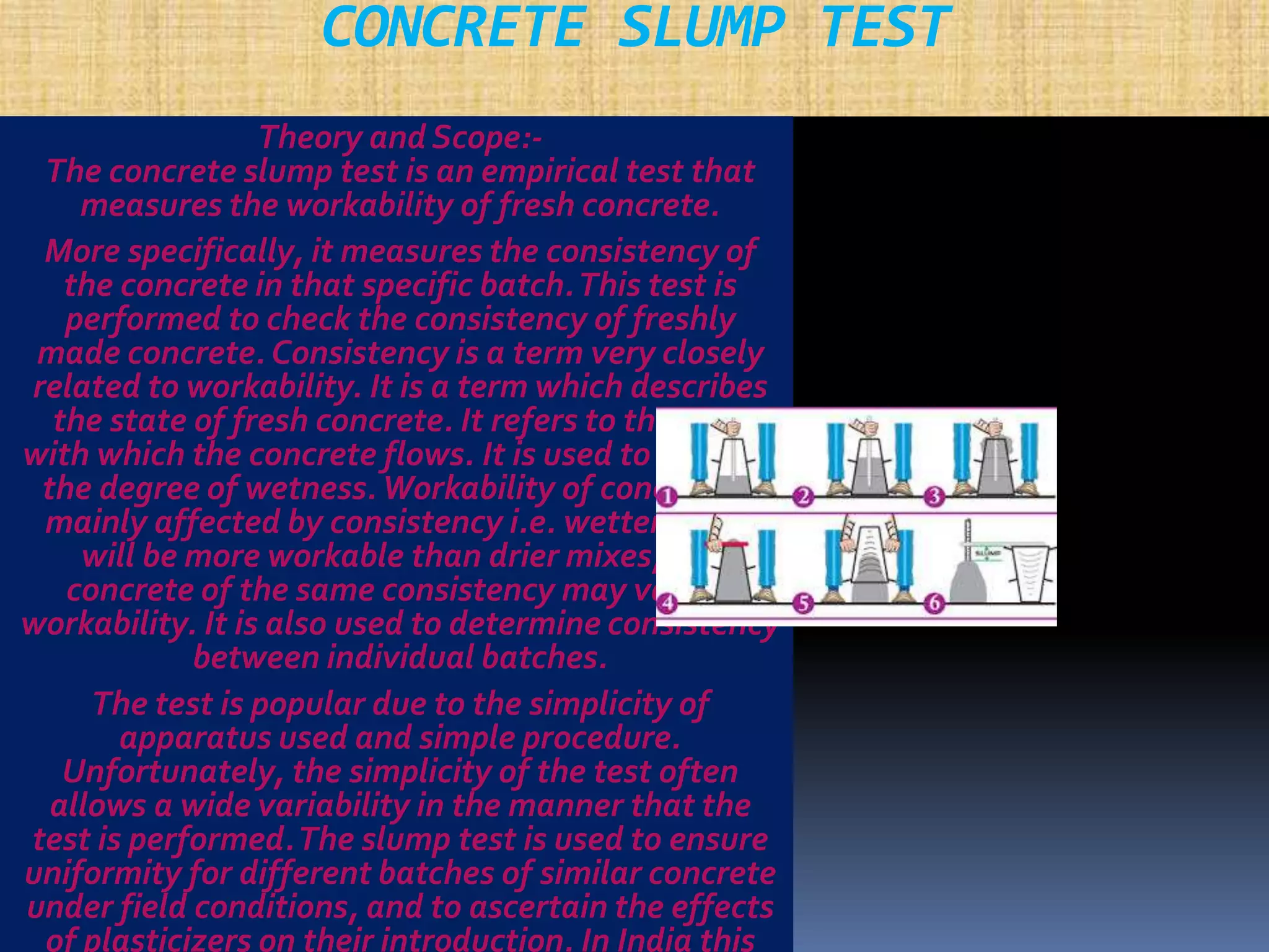 CONCRETE SLUMP TEST 
Theory and Scope:- 
The concrete slump test is an empirical test that 
measures the workability of fresh concrete. 
More specifically, it measures the consistency of 
the concrete in that specific batch. This test is 
performed to check the consistency of freshly 
made concrete. Consistency is a term very closely 
related to workability. It is a term which describes 
the state of fresh concrete. It refers to the ease 
with which the concrete flows. It is used to indicate 
the degree of wetness. Workability of concrete is 
mainly affected by consistency i.e. wetter mixes 
will be more workable than drier mixes, but 
concrete of the same consistency may vary in 
workability. It is also used to determine consistency 
between individual batches. 
The test is popular due to the simplicity of 
apparatus used and simple procedure. 
Unfortunately, the simplicity of the test often 
allows a wide variability in the manner that the 
test is performed. The slump test is used to ensure 
uniformity for different batches of similar concrete 
under field conditions, and to ascertain the effects 
of plasticizers on their introduction. In India this 
 