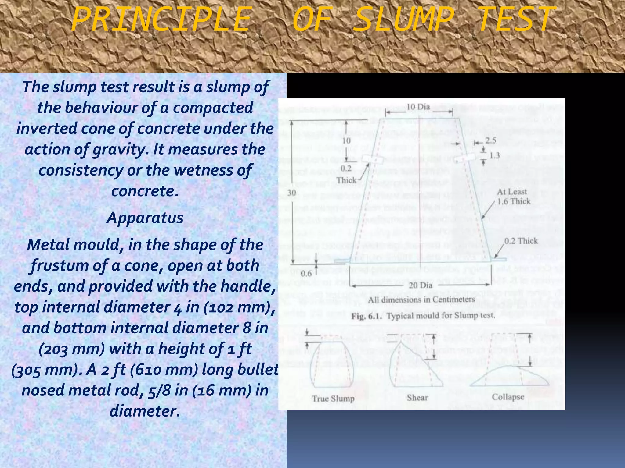 PRINCIPLE OF SLUMP TEST 
The slump test result is a slump of 
the behaviour of a compacted 
inverted cone of concrete under the 
action of gravity. It measures the 
consistency or the wetness of 
concrete. 
Apparatus 
Metal mould, in the shape of the 
frustum of a cone, open at both 
ends, and provided with the handle, 
top internal diameter 4 in (102 mm), 
and bottom internal diameter 8 in 
(203 mm) with a height of 1 ft 
(305mm). A 2 ft (610 mm) long bullet 
nosed metal rod, 5/8 in (16 mm) in 
diameter. 
 
