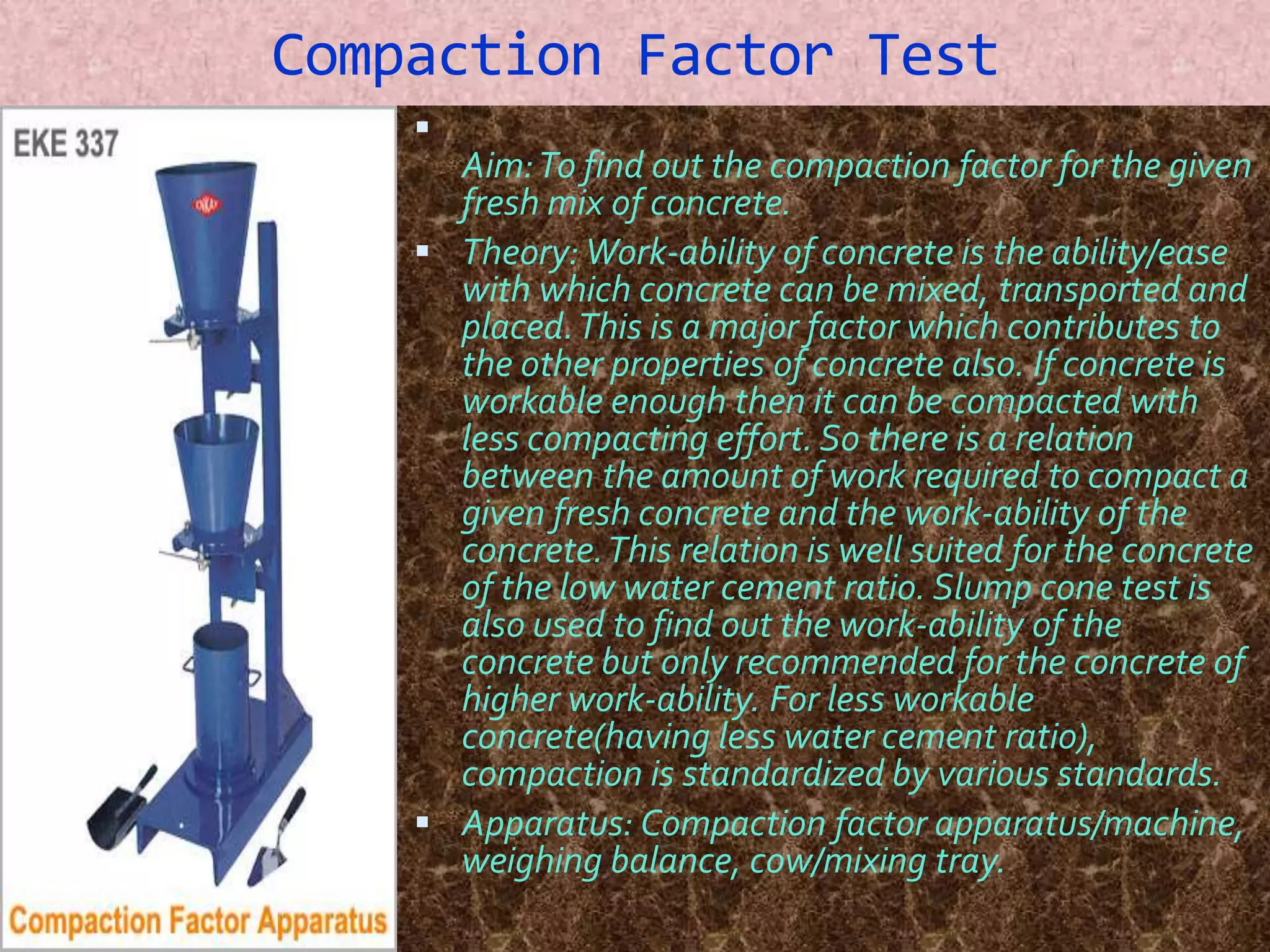 Compaction Factor Test 
 
Aim: To find out the compaction factor for the given 
fresh mix of concrete. 
 Theory:Work-ability of concrete is the ability/ease 
with which concrete can be mixed, transported and 
placed. This is a major factor which contributes to 
the other properties of concrete also. If concrete is 
workable enough then it can be compacted with 
less compacting effort. So there is a relation 
between the amount of work required to compact a 
given fresh concrete and the work-ability of the 
concrete. This relation is well suited for the concrete 
of the low water cement ratio. Slump cone test is 
also used to find out the work-ability of the 
concrete but only recommended for the concrete of 
higher work-ability. For less workable 
concrete(having less water cement ratio), 
compaction is standardized by various standards. 
 Apparatus: Compaction factor apparatus/machine, 
weighing balance, cow/mixing tray. 
 