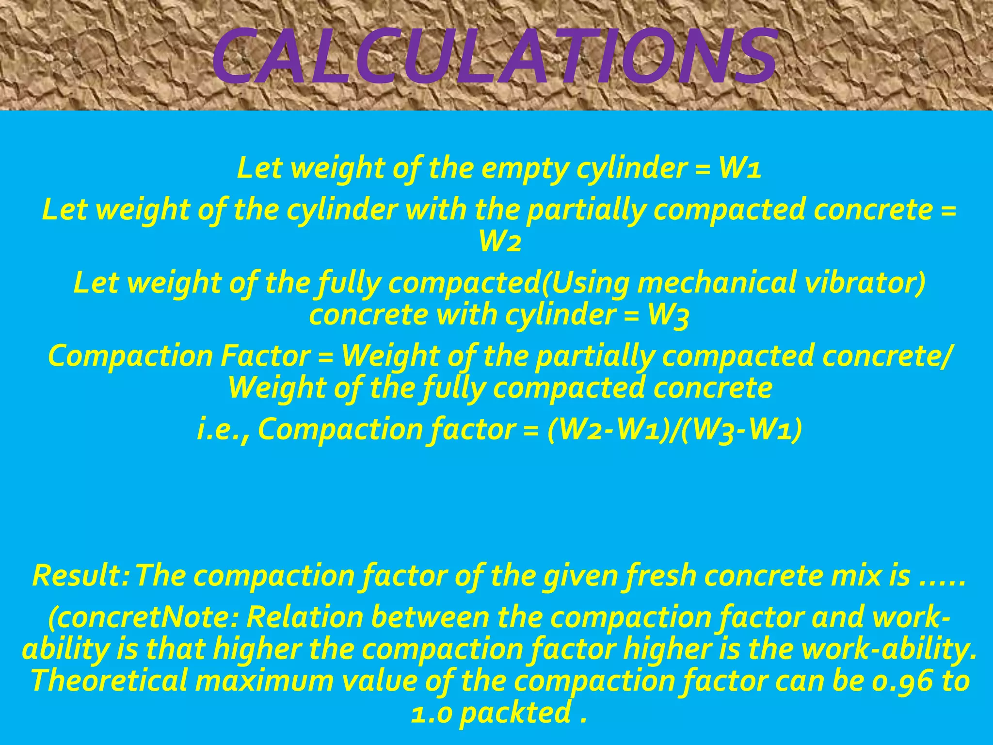 CALCULATIONS 
Let weight of the empty cylinder = W1 
Let weight of the cylinder with the partially compacted concrete = 
W2 
Let weight of the fully compacted(Using mechanical vibrator) 
concrete with cylinder = W3 
Compaction Factor = Weight of the partially compacted concrete/ 
Weight of the fully compacted concrete 
i.e., Compaction factor = (W2-W1)/(W3-W1) 
Result: The compaction factor of the given fresh concrete mix is ..... 
(concretNote: Relation between the compaction factor and work-ability 
is that higher the compaction factor higher is the work-ability. 
Theoretical maximum value of the compaction factor can be 0.96 to 
1.0 packted . 
 