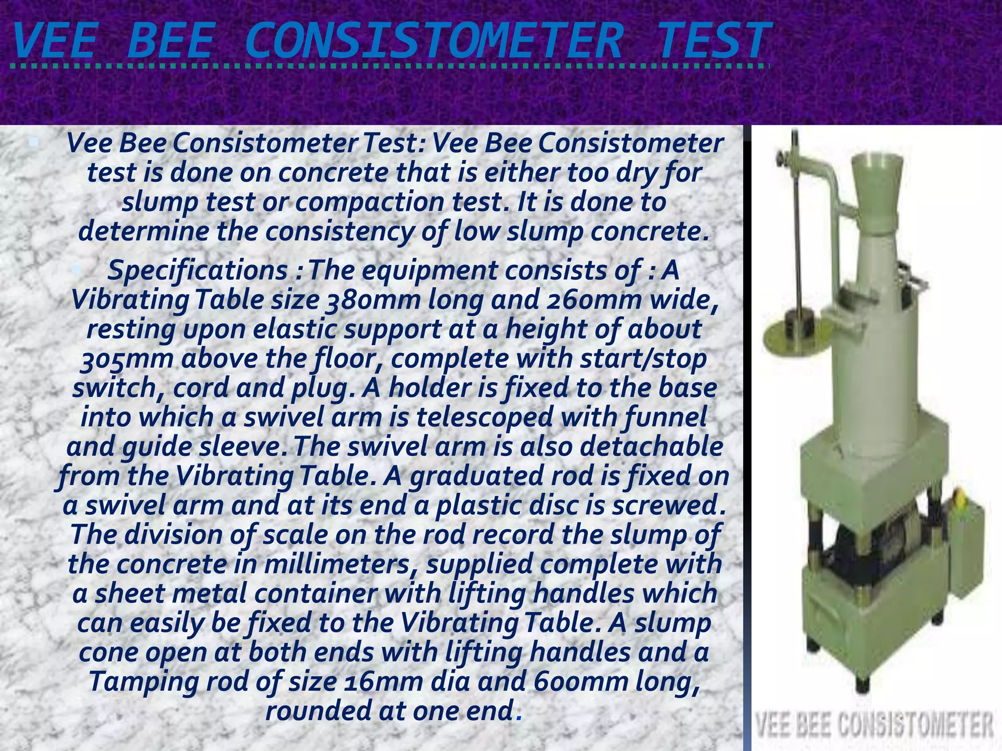 VEE BEE CONSISTOMETER TEST 
 Vee Bee ConsistometerTest:Vee Bee Consistometer 
test is done on concrete that is either too dry for 
slump test or compaction test. It is done to 
determine the consistency of low slump concrete. 
 Specifications : The equipment consists of : A 
Vibrating Table size 380mm long and 260mm wide, 
resting upon elastic support at a height of about 
305mm above the floor, complete with start/stop 
switch, cord and plug. A holder is fixed to the base 
into which a swivel arm is telescoped with funnel 
and guide sleeve. The swivel arm is also detachable 
from the Vibrating Table. A graduated rod is fixed on 
a swivel arm and at its end a plastic disc is screwed. 
The division of scale on the rod record the slump of 
the concrete in millimeters, supplied complete with 
a sheet metal container with lifting handles which 
can easily be fixed to the Vibrating Table. A slump 
cone open at both ends with lifting handles and a 
Tamping rod of size 16mm dia and 600mm long, 
rounded at one end. 
 