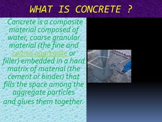 WHAT IS CONCRETE ? 
•Concrete is a composite 
material composed of 
water, coarse granular 
material (the fine and 
coarse aggregate or 
filler) embedded in a hard 
matrix of material (the 
cement or binder) that 
fills the space among the 
aggregate particles 
and glues them together. 
 
