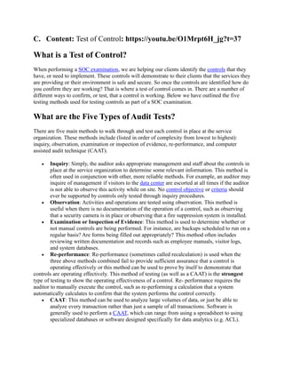 C. Content: Test of Control: https://youtu.be/O1Mrpt6H_jg?t=37
What is a Test of Control?
When performing a SOC examination, we are helping our clients identify the controls that they
have, or need to implement. These controls will demonstrate to their clients that the services they
are providing or their environment is safe and secure. So once the controls are identified how do
you confirm they are working? That is where a test of control comes in. There are a number of
different ways to confirm, or test, that a control is working. Below we have outlined the five
testing methods used for testing controls as part of a SOC examination.
What are the Five Types of Audit Tests?
There are five main methods to walk through and test each control in place at the service
organization. These methods include (listed in order of complexity from lowest to highest):
inquiry, observation, examination or inspection of evidence, re-performance, and computer
assisted audit technique (CAAT).
 Inquiry: Simply, the auditor asks appropriate management and staff about the controls in
place at the service organization to determine some relevant information. This method is
often used in conjunction with other, more reliable methods. For example, an auditor may
inquire of management if visitors to the data center are escorted at all times if the auditor
is not able to observe this activity while on site. No control objective or criteria should
ever be supported by controls only tested through inquiry procedures.
 Observation: Activities and operations are tested using observation. This method is
useful when there is no documentation of the operation of a control, such as observing
that a security camera is in place or observing that a fire suppression system is installed.
 Examination or Inspection of Evidence: This method is used to determine whether or
not manual controls are being performed. For instance, are backups scheduled to run on a
regular basis? Are forms being filled out appropriately? This method often includes
reviewing written documentation and records such as employee manuals, visitor logs,
and system databases.
 Re-performance: Re-performance (sometimes called recalculation) is used when the
three above methods combined fail to provide sufficient assurance that a control is
operating effectively or this method can be used to prove by itself to demonstrate that
controls are operating effectively. This method of testing (as well as a CAAT) is the strongest
type of testing to show the operating effectiveness of a control. Re- performance requires the
auditor to manually execute the control, such as re-performing a calculation that a system
automatically calculates to confirm that the system performs the control correctly.
 CAAT: This method can be used to analyze large volumes of data, or just be able to
analyze every transaction rather than just a sample of all transactions. Software is
generally used to perform a CAAT, which can range from using a spreadsheet to using
specialized databases or software designed specifically for data analytics (e.g. ACL).
 