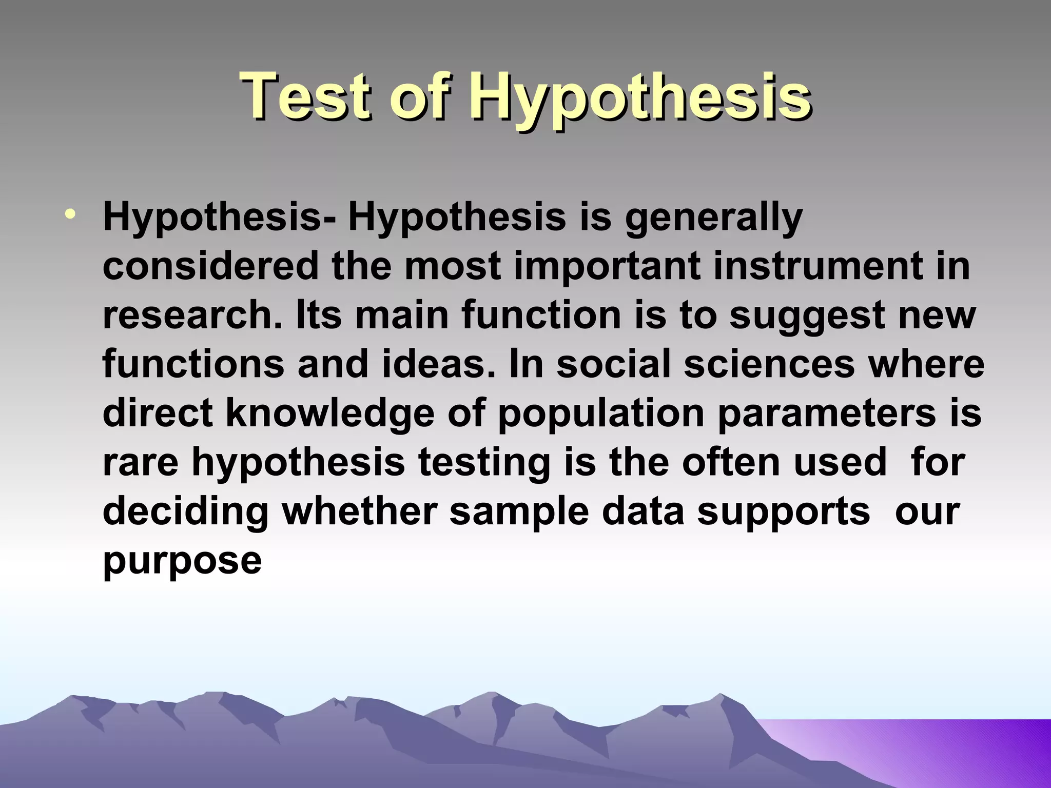Test of Hypothesis Hypothesis- Hypothesis is generally considered the most important instrument in research. Its main function is to suggest new functions and ideas. In social sciences where direct knowledge of population parameters is rare hypothesis testing is the often used  for deciding whether sample data supports  our purpose 