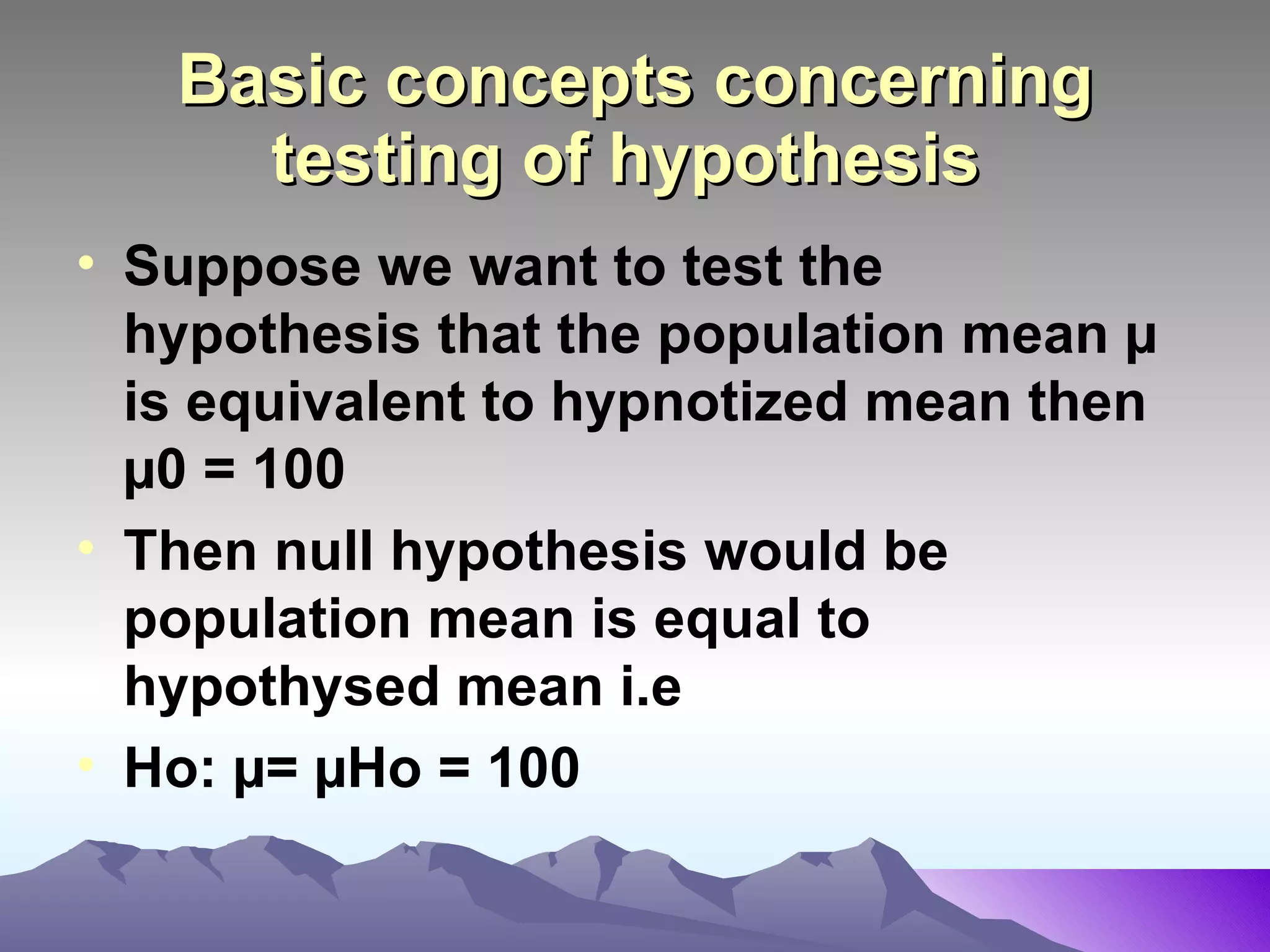 Basic concepts concerning testing of hypothesis   Suppose we want to test the hypothesis that the population mean µ is equivalent to hypnotized mean then µ0 = 100 Then null hypothesis would be   population mean is equal to hypothysed mean i.e Ho: µ= µHo = 100   