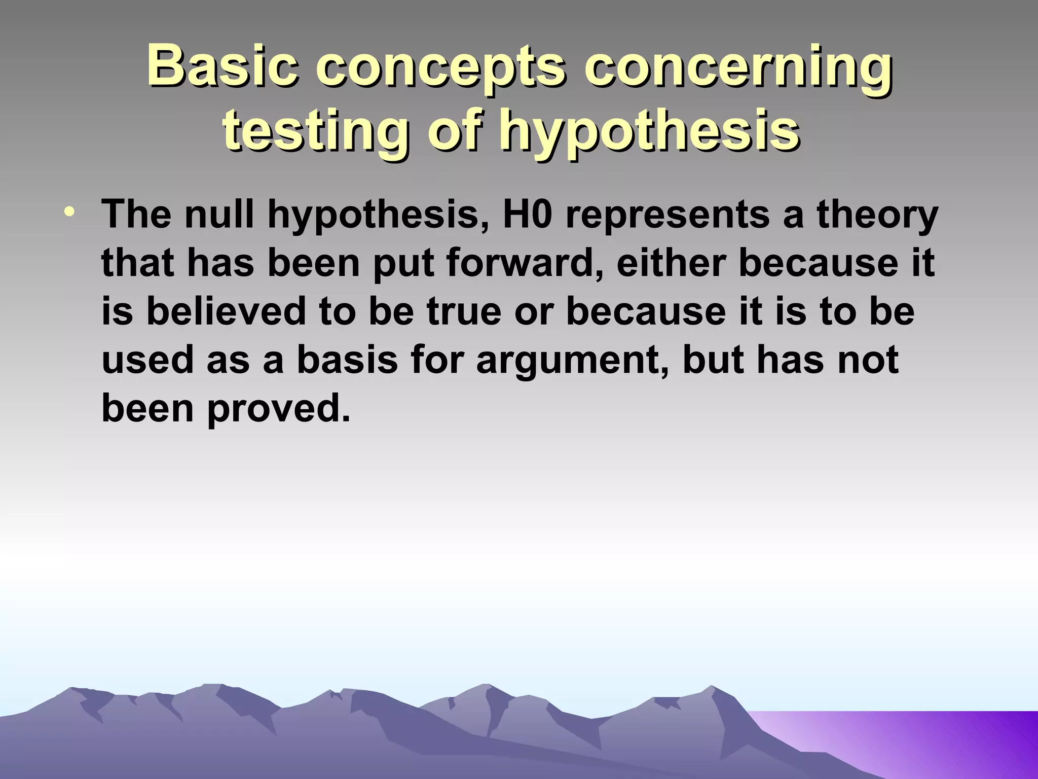 Basic concepts concerning testing of hypothesis   The null hypothesis, H0 represents a theory that has been put forward, either because it is believed to be true or because it is to be used as a basis for argument, but has not been proved.  