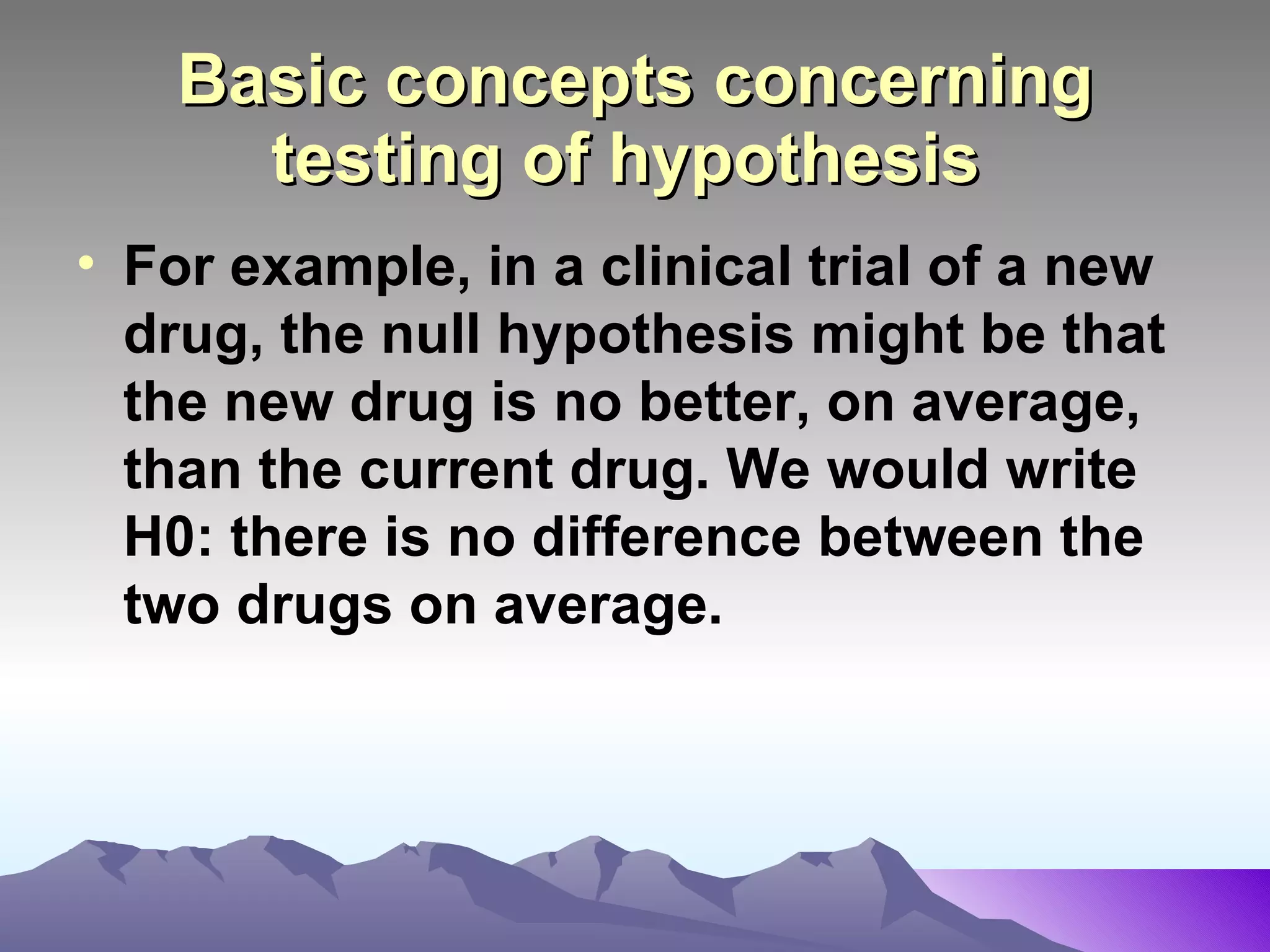 Basic concepts concerning testing of hypothesis   For example, in a clinical trial of a new drug, the null hypothesis might be that the new drug is no better, on average, than the current drug. We would write H0: there is no difference between the two drugs on average.   