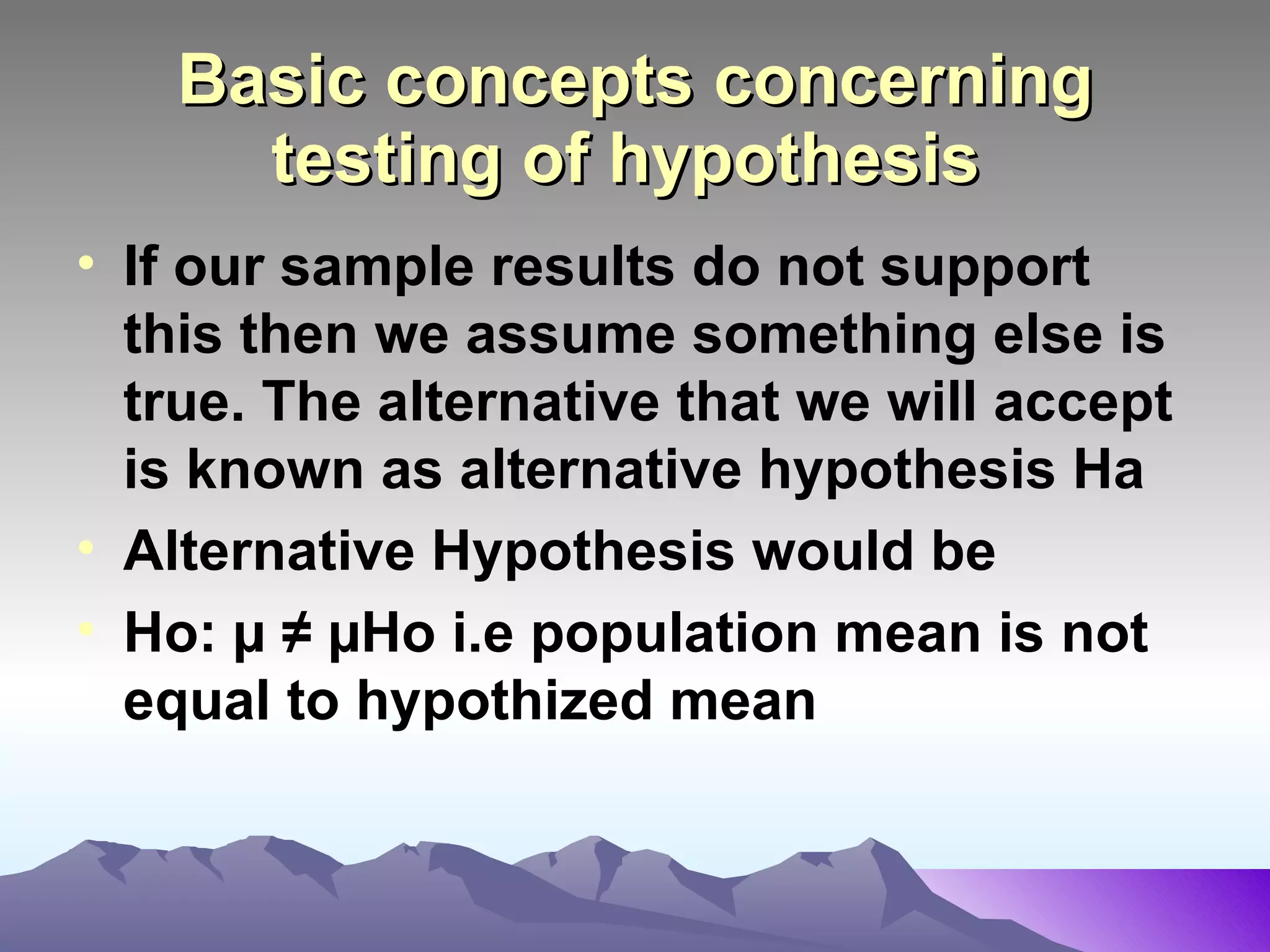 Basic concepts concerning testing of hypothesis   If our sample results do not support this then we assume something else is true. The alternative that we will accept is known as alternative hypothesis Ha Alternative Hypothesis would be Ho: µ   ≠ µHo i.e population mean is not  equal to hypothized mean 