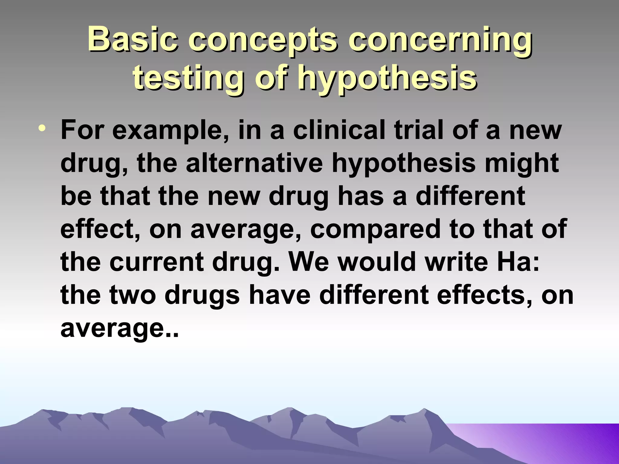 Basic concepts concerning testing of hypothesis   For example, in a clinical trial of a new drug, the alternative hypothesis might be that the new drug has a different effect, on average, compared to that of the current drug. We would write Ha: the two drugs have different effects, on average..   