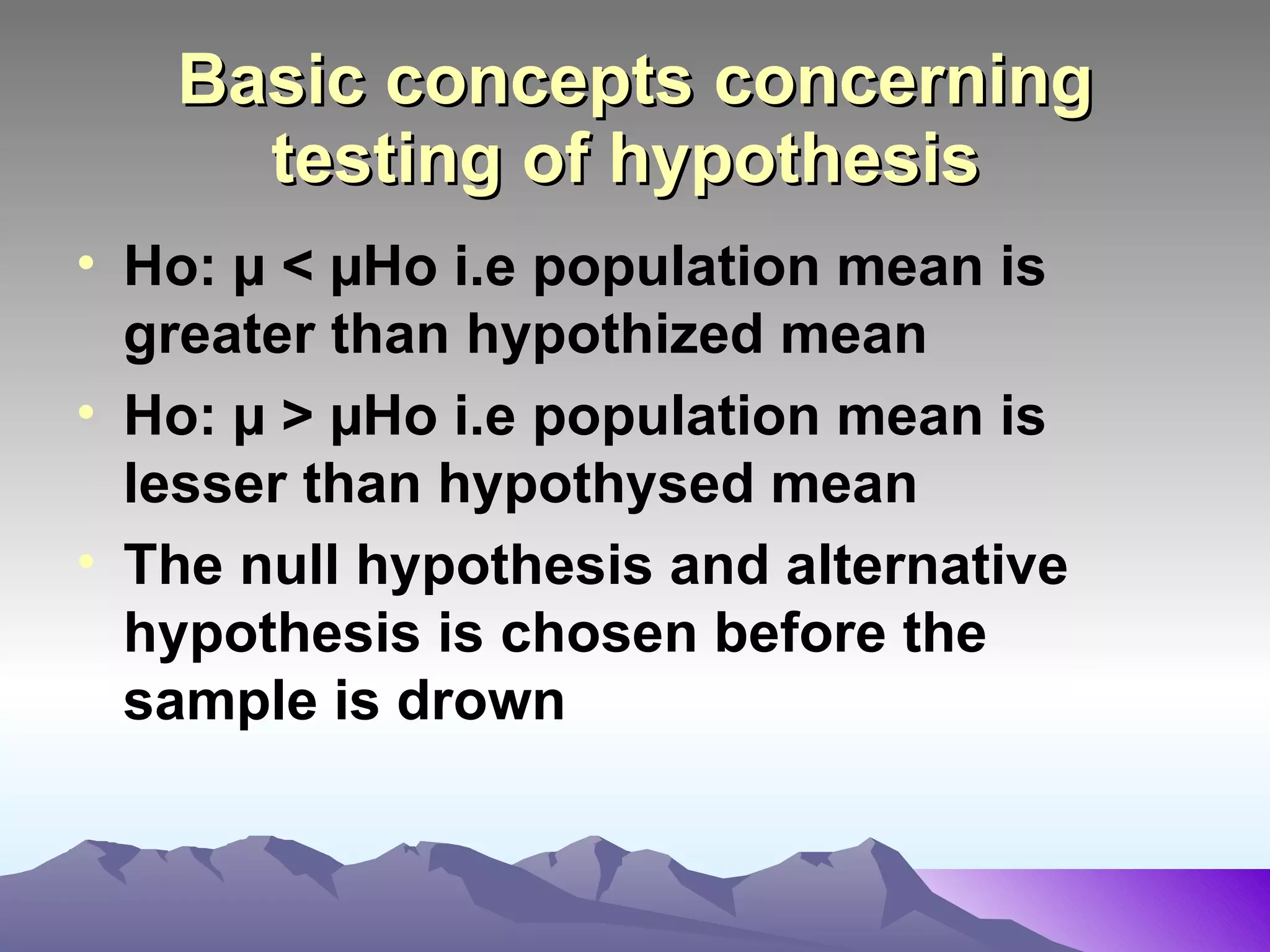 Basic concepts concerning testing of hypothesis   Ho: µ   < µHo i.e population mean is greater than hypothized mean Ho: µ   > µHo i.e population mean is lesser than hypothysed mean The null hypothesis and alternative hypothesis is chosen before the sample is drown 