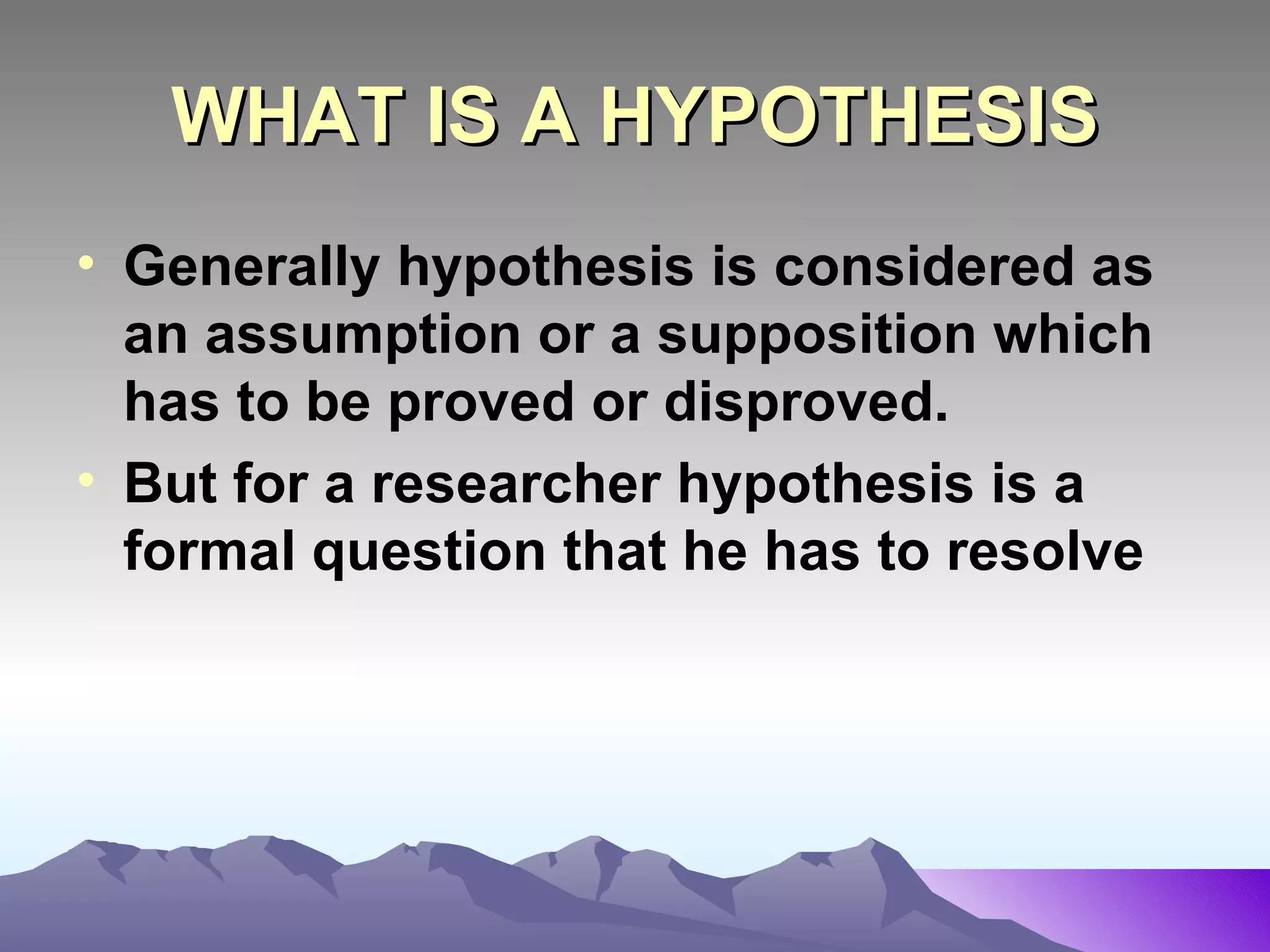 WHAT IS A HYPOTHESIS Generally hypothesis is considered as an assumption or a supposition which has to be proved or disproved. But for a researcher hypothesis is a formal question that he has to resolve   