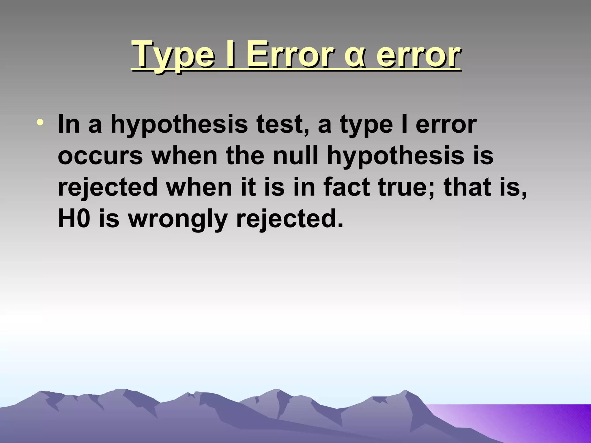 Type I Error α error In a hypothesis test, a type I error occurs when the null hypothesis is rejected when it is in fact true; that is, H0 is wrongly rejected.   