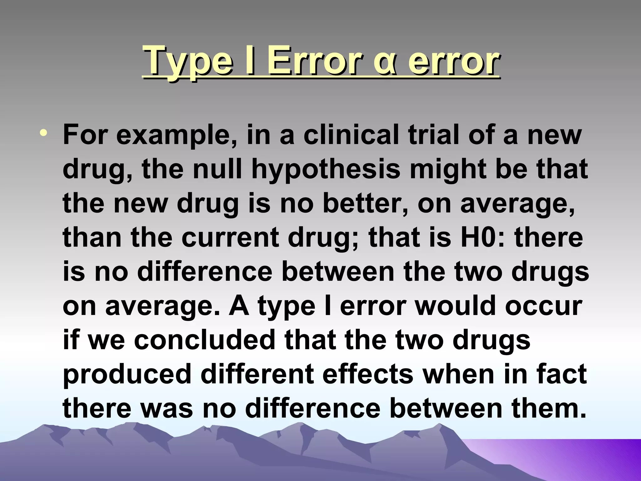 Type I Error α error For example, in a clinical trial of a new drug, the null hypothesis might be that the new drug is no better, on average, than the current drug; that is H0: there is no difference between the two drugs on average. A type I error would occur if we concluded that the two drugs produced different effects when in fact there was no difference between them.   