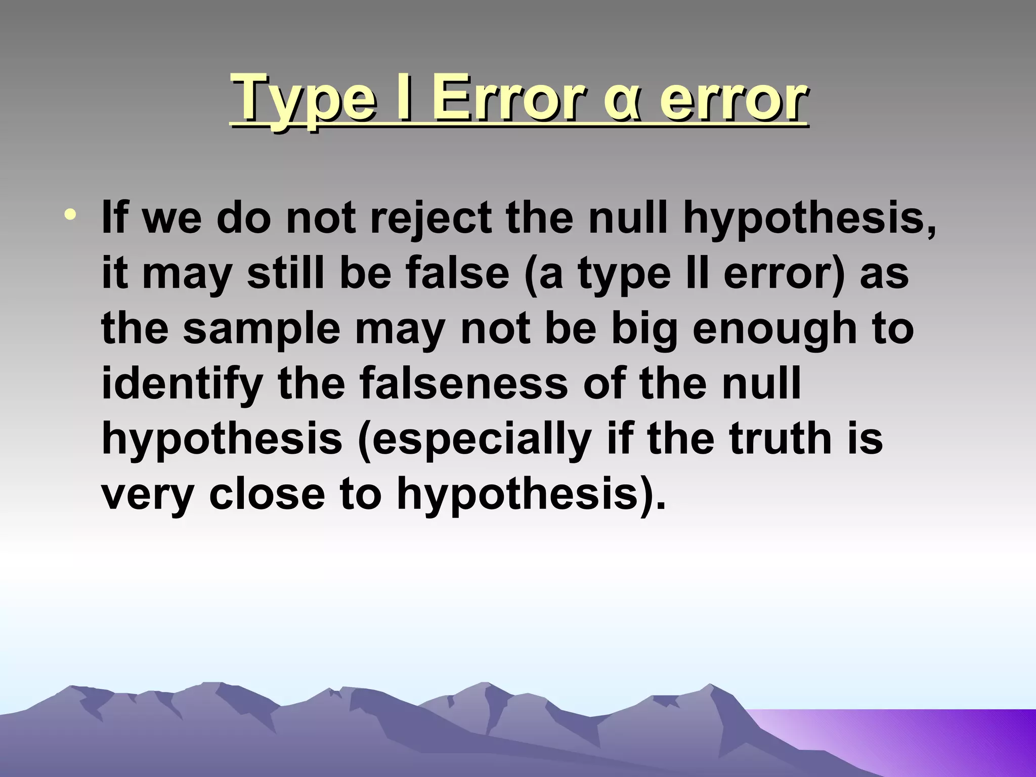 Type I Error α error If we do not reject the null hypothesis, it may still be false (a type II error) as the sample may not be big enough to identify the falseness of the null hypothesis (especially if the truth is very close to hypothesis).   