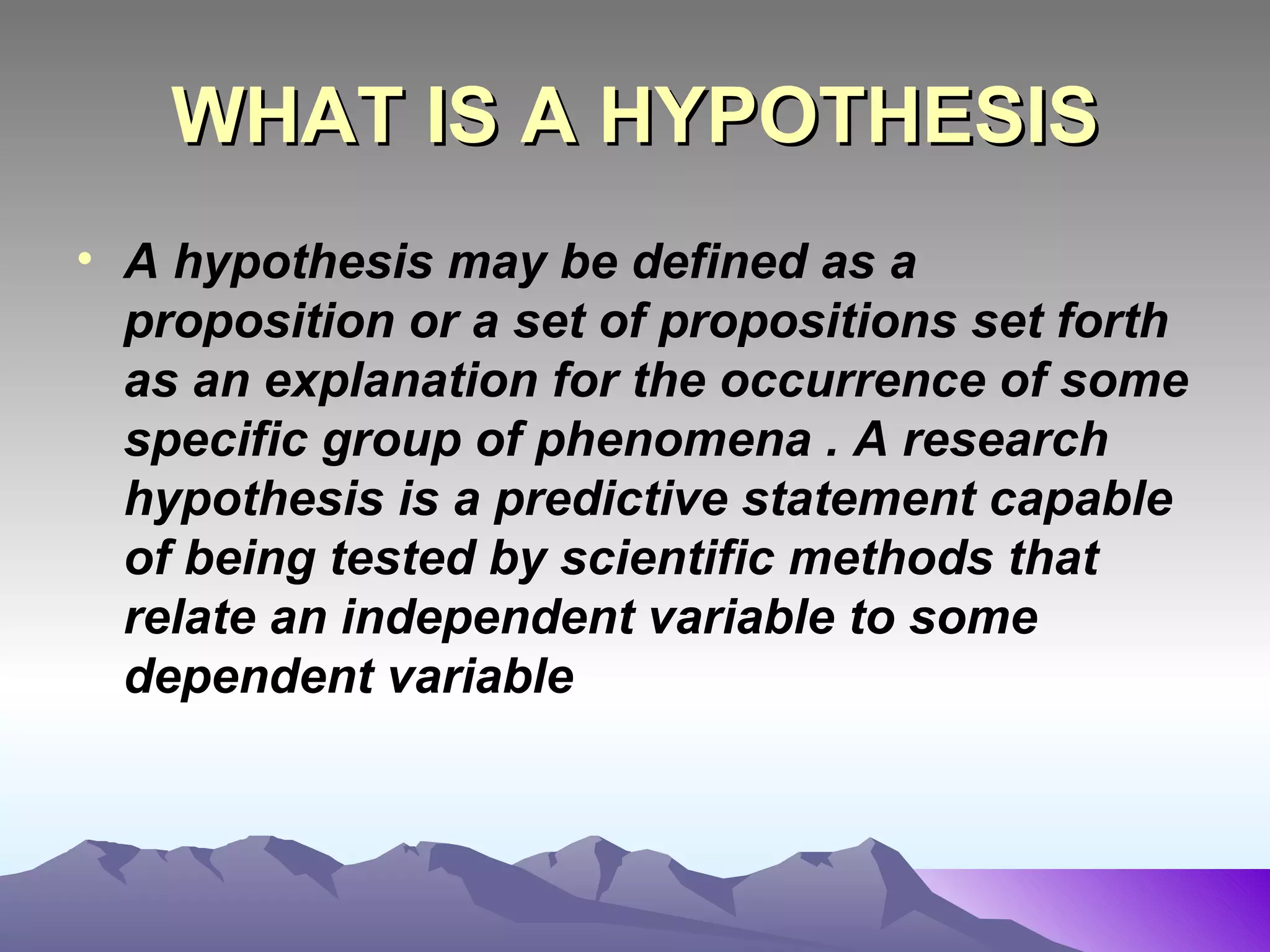 WHAT IS A HYPOTHESIS A hypothesis may be defined as a proposition or a set of propositions set forth as an explanation for the occurrence of some specific group of phenomena . A research hypothesis is a predictive statement capable of being tested by scientific methods that relate an independent variable to some dependent variable 