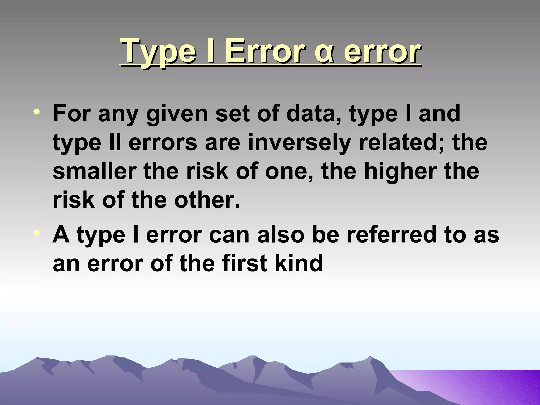 Type I Error α error For any given set of data, type I and type II errors are inversely related; the smaller the risk of one, the higher the risk of the other.  A type I error can also be referred to as an error of the first kind   