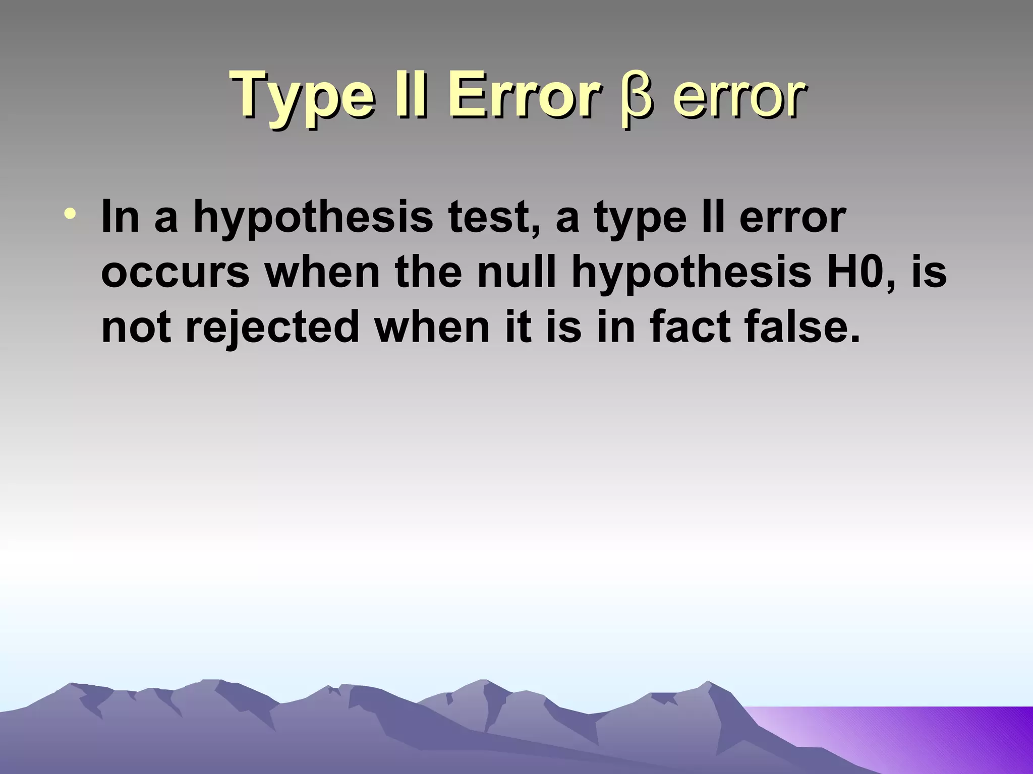 Type II Error  β error In a hypothesis test, a type II error occurs when the null hypothesis H0, is not rejected when it is in fact false.   
