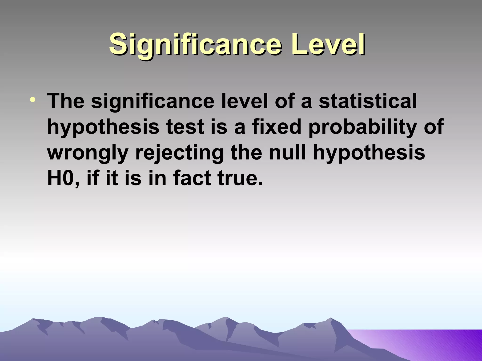 Significance Level   The significance level of a statistical hypothesis test is a fixed probability of wrongly rejecting the null hypothesis H0, if it is in fact true.   