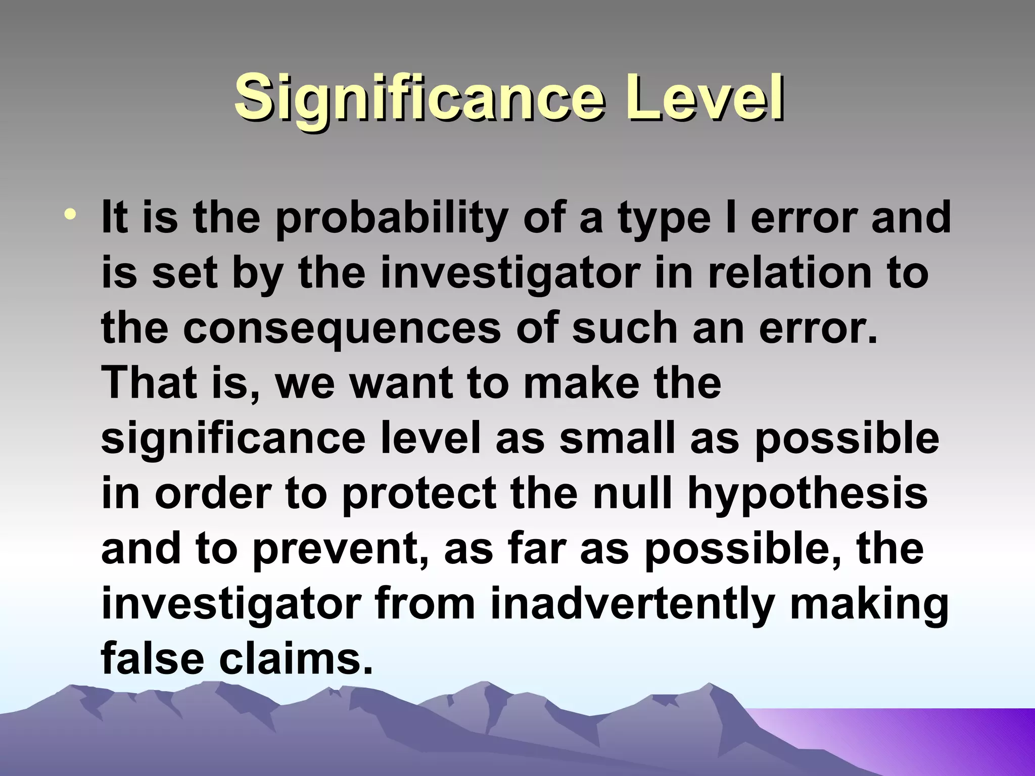 Significance Level   It is the probability of a type I error and is set by the investigator in relation to the consequences of such an error. That is, we want to make the significance level as small as possible in order to protect the null hypothesis and to prevent, as far as possible, the investigator from inadvertently making false claims.   