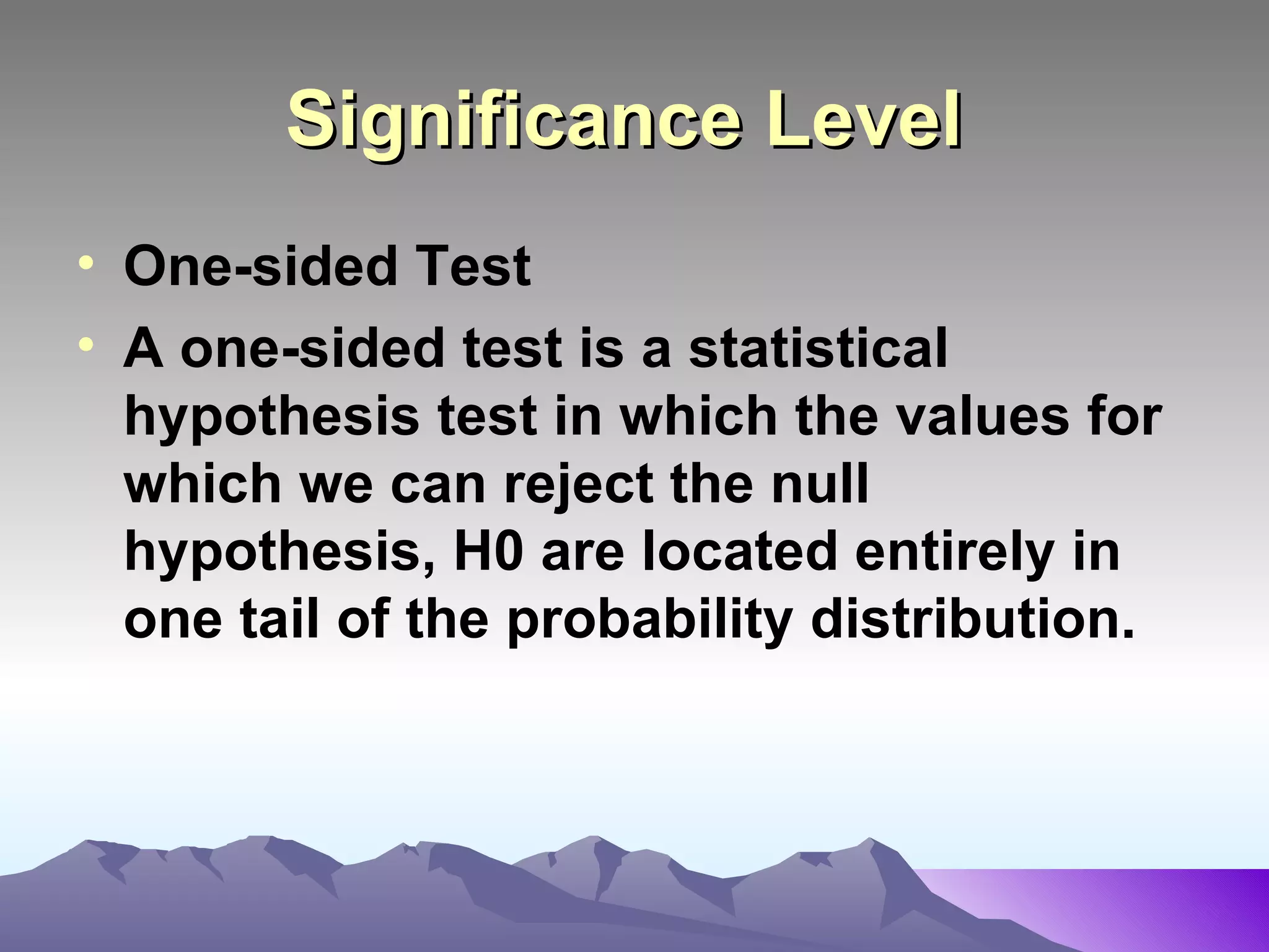 Significance Level   One-sided Test  A one-sided test is a statistical hypothesis test in which the values for which we can reject the null hypothesis, H0 are located entirely in one tail of the probability distribution.   
