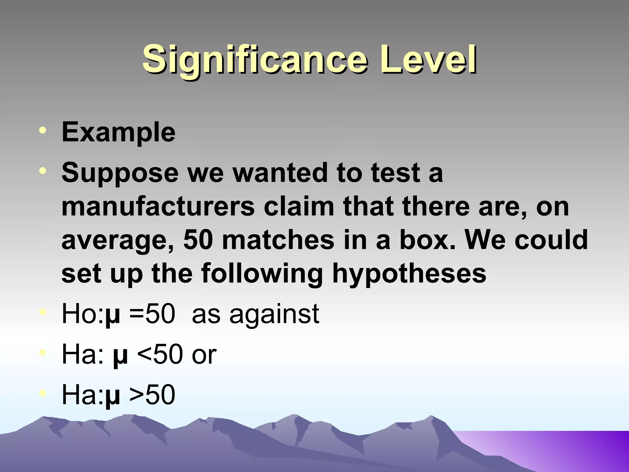 Significance Level   Example  Suppose we wanted to test a manufacturers claim that there are, on average, 50 matches in a box. We could set up the following hypotheses   Ho: µ  =50  as against Ha:  µ  <50 or Ha: µ  >50 