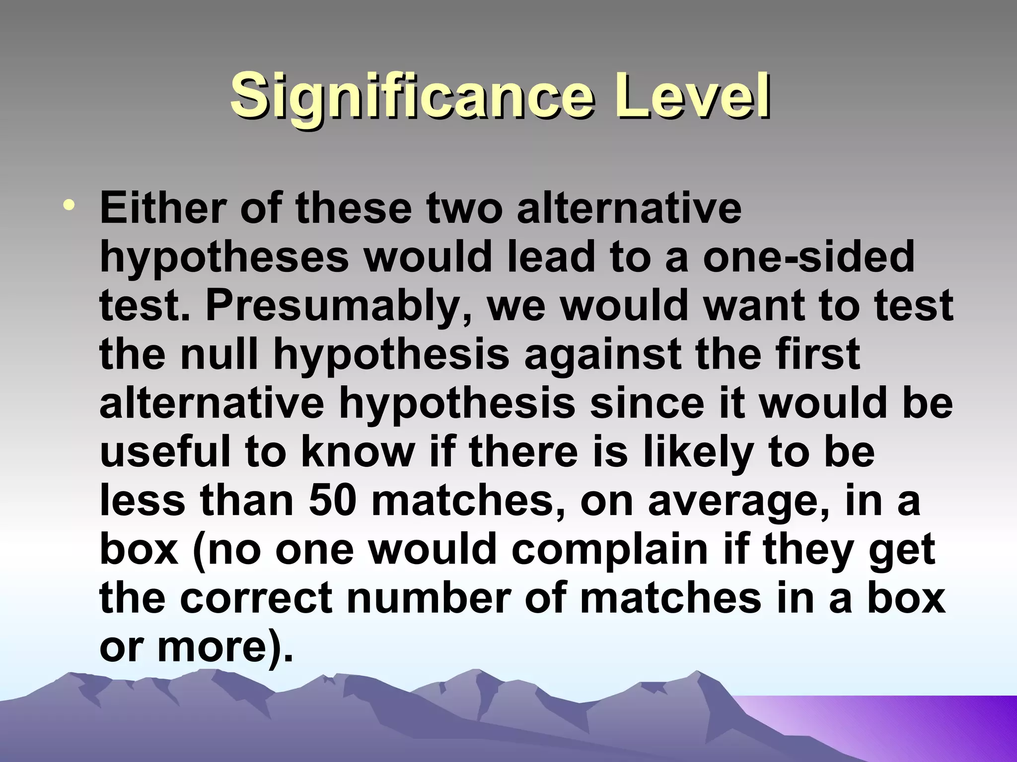 Significance Level   Either of these two alternative hypotheses would lead to a one-sided test. Presumably, we would want to test the null hypothesis against the first alternative hypothesis since it would be useful to know if there is likely to be less than 50 matches, on average, in a box (no one would complain if they get the correct number of matches in a box or more).   