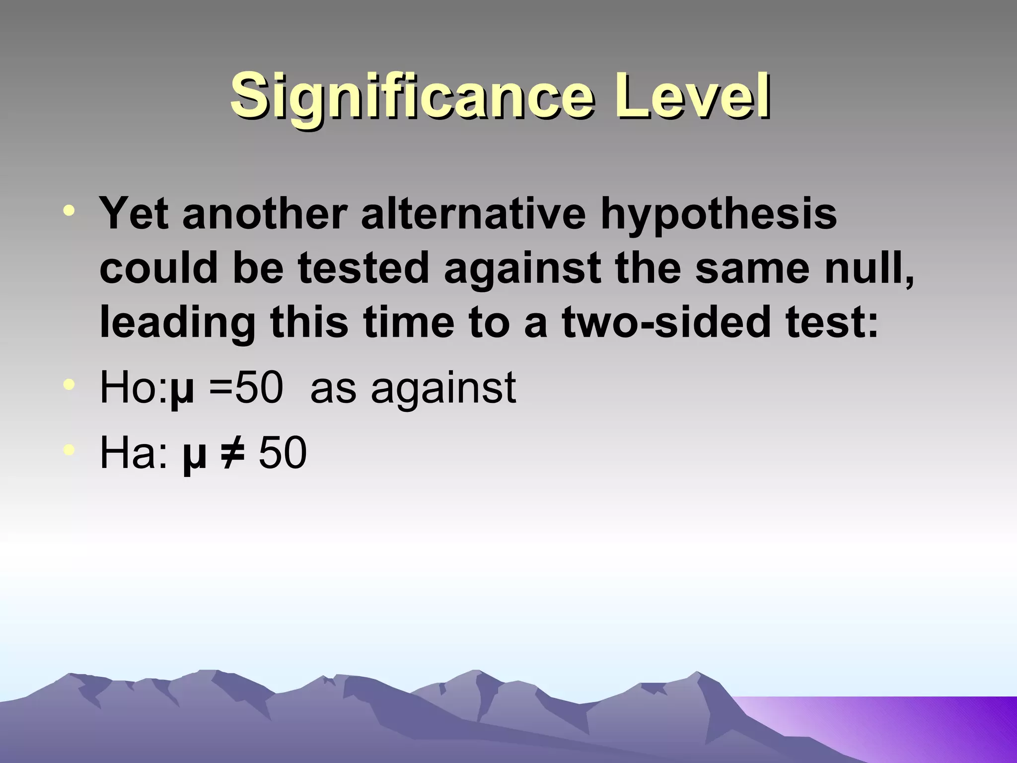Significance Level   Yet another alternative hypothesis could be tested against the same null, leading this time to a two-sided test:   Ho: µ  =50  as against Ha:  µ ≠  50  