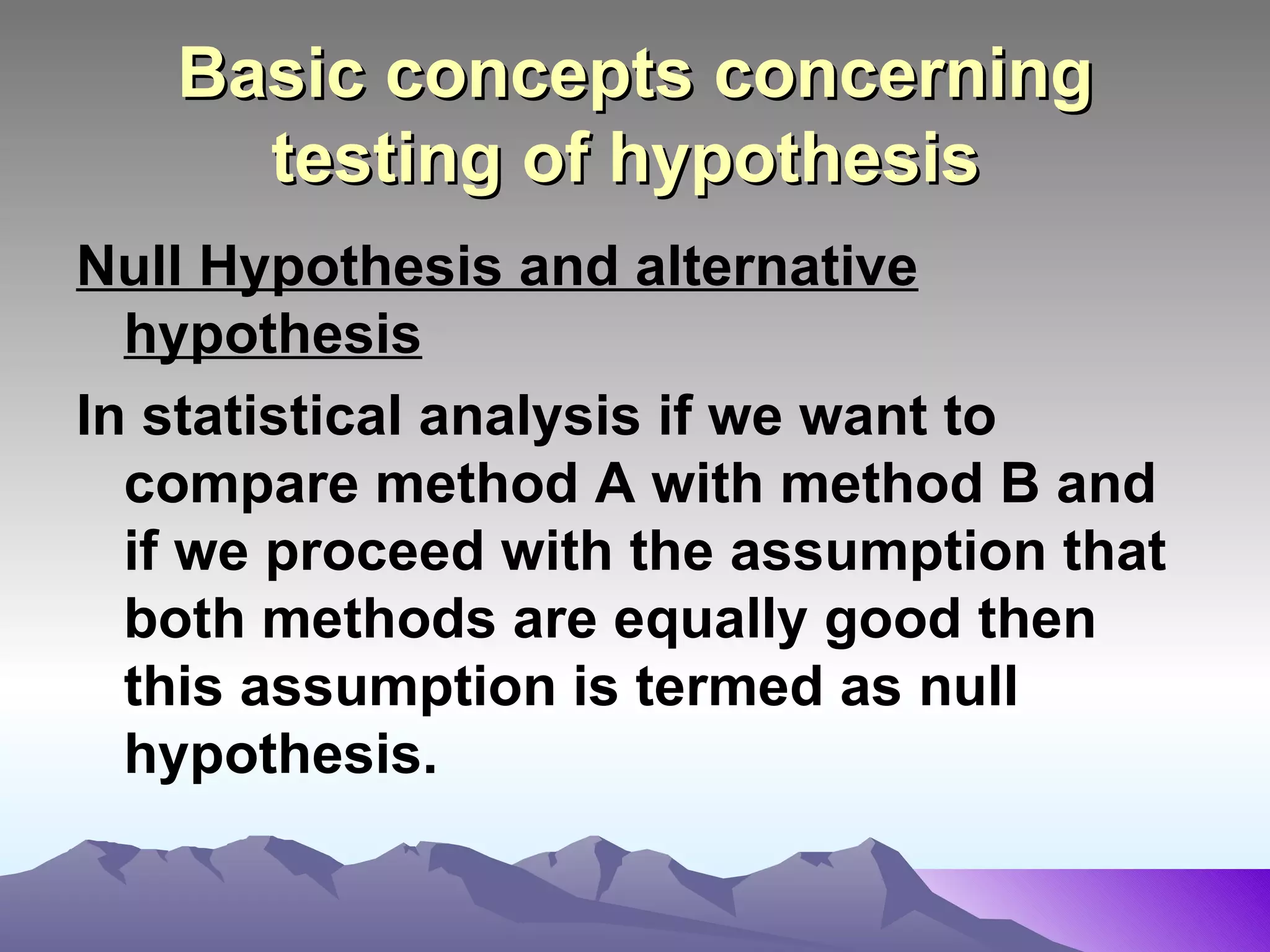 Basic concepts concerning testing of hypothesis   Null Hypothesis and alternative hypothesis In statistical analysis if we want to compare method A with method B and if we proceed with the assumption that both methods are equally good then this assumption is termed as null hypothesis.   