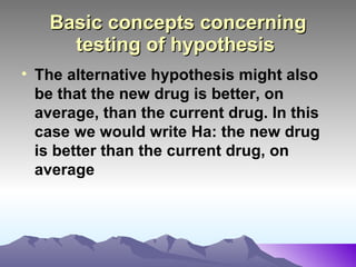 Basic concepts concerning testing of hypothesis   The alternative hypothesis might also be that the new drug is better, on average, than the current drug. In this case we would write Ha: the new drug is better than the current drug, on average 