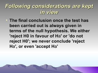 Following considerations are kept in view The final conclusion once the test has been carried out is always given in terms of the null hypothesis. We either 'reject H0 in favour of H a ' or 'do not reject H0'; we never conclude 'reject H a ', or even 'accept H a '   