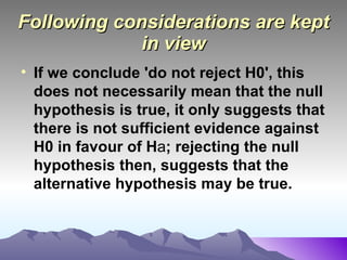 Following considerations are kept in view If we conclude 'do not reject H0', this does not necessarily mean that the null hypothesis is true, it only suggests that there is not sufficient evidence against H0 in favour of H a ; rejecting the null hypothesis then, suggests that the alternative hypothesis may be true.   