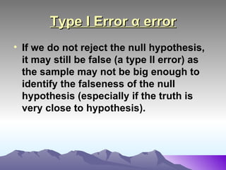 Type I Error α error If we do not reject the null hypothesis, it may still be false (a type II error) as the sample may not be big enough to identify the falseness of the null hypothesis (especially if the truth is very close to hypothesis).   