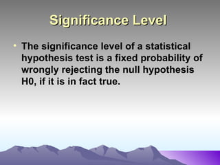 Significance Level   The significance level of a statistical hypothesis test is a fixed probability of wrongly rejecting the null hypothesis H0, if it is in fact true.   